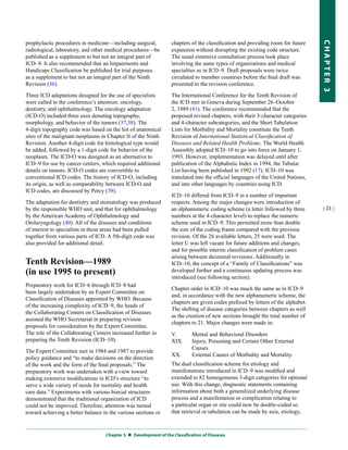 prophylactic procedures in medicine—including surgical,           chapters of the classification and providing room for future




                                                                                                                                  CHapter 3
radiological, laboratory, and other medical procedures—be         expansion without disrupting the existing code structure.
published as a supplement to but not an integral part of          The usual extensive consultation process took place
ICD–9. It also recommended that an Impairments and                involving the same types of organizations and medical
Handicaps Classification be published for trial purposes          specialties as in ICD–9. Draft proposals were twice
as a supplement to but not an integral part of the Ninth          circulated to member countries before the final draft was
Revision (36).                                                    presented to the revision conference.

Three ICD adaptations designed for the use of specialists         The International Conference for the Tenth Revision of
were called to the conference’s attention: oncology,              the ICD met in Geneva during September 26–October
dentistry, and ophthalmology. The oncology adaptation             2, 1989 (41). The conference recommended that the
(ICD-O) included three axes denoting topography,                  proposed revised chapters, with their 3-character categories
morphology, and behavior of the tumors (37,38). The               and 4-character subcategories, and the Short Tabulation
4-digit topography code was based on the list of anatomical       Lists for Morbidity and Mortality constitute the Tenth
sites of the malignant neoplasms in Chapter II of the Ninth       Revision of International Statistical Classification of
Revision. Another 4-digit code for histological type would        Diseases and Related Health Problems. The World Health
be added, followed by a 1-digit code for behavior of the          Assembly adopted ICD–10 to go into force on January 1,
neoplasm. The ICD-O was designed as an alternative to             1993. However, implementation was delayed until after
ICD–9 for use by cancer centers, which required additional        publication of the Alphabetic Index in 1994, the Tabular
details on tumors. ICD-O codes are convertible to                 List having been published in 1992 (17). ICD–10 was
conventional ICD codes. The history of ICD-O, including           translated into the official languages of the United Nations,
its origin, as well as comparability between ICD-O and            and into other languages by countries using ICD.
ICD codes, are discussed by Percy (39).
                                                                  ICD–10 differed from ICD–9 in a number of important
The adaptation for dentistry and stomatology was produced         respects. Among the major changes were introduction of
by the responsible WHO unit, and that for ophthalmology           an alphanumeric coding scheme (a letter followed by three       | 21 |
by the American Academy of Ophthalmology and                      numbers at the 4-character level) to replace the numeric
Otolaryngology (40). All of the diseases and conditions           scheme used in ICD–9. This permitted more than double
of interest to specialists in these areas had been pulled         the size of the coding frame compared with the previous
together from various parts of ICD. A 5th-digit code was          revision. Of the 26 available letters, 25 were used. The
also provided for additional detail.                              letter U was left vacant for future additions and changes,
                                                                  and for possible interim classification of problem cases
                                                                  arising between decennial revisions. Additionally in
Tenth Revision—1989                                               ICD–10, the concept of a “Family of Classifications” was
(in use 1995 to present)                                          developed further and a continuous updating process was
                                                                  introduced (see following section).
Preparatory work for ICD–6 through ICD–8 had
                                                                  Chapter order in ICD–10 was much the same as in ICD–9
been largely undertaken by an Expert Committee on
                                                                  and, in accordance with the new alphanumeric scheme, the
Classification of Diseases appointed by WHO. Because
                                                                  chapters are given codes prefixed by letters of the alphabet.
of the increasing complexity of ICD–9, the heads of
                                                                  The shifting of disease categories between chapters as well
the Collaborating Centers on Classification of Diseases
                                                                  as the creation of new sections brought the total number of
assisted the WHO Secretariat in preparing revision
                                                                  chapters to 21. Major changes were made in:
proposals for consideration by the Expert Committee.
The role of the Collaborating Centers increased further in        V.        Mental and Behavioral Disorders
preparing the Tenth Revision (ICD–10).                            XIX.      Injury, Poisoning and Certain Other External
                                                                            Causes
The Expert Committee met in 1984 and 1987 to provide
                                                                  XX.       External Causes of Morbidity and Mortality
policy guidance and “to make decisions on the direction
of the work and the form of the final proposals.” The             The dual classification scheme for etiology and
preparatory work was undertaken with a view toward                manifestations introduced in ICD–9 was modified and
making extensive modifications in ICD’s structure “to             extended to 82 homogeneous 3-digit categories for optional
serve a wide variety of needs for mortality and health            use. With this change, diagnostic statements containing
care data.” Experiments with various biaxial structures           information about both a generalized underlying disease
demonstrated that the traditional organization of ICD             process and a manifestation or complication relating to
could not be improved. Therefore, attention was turned            a particular organ or site could now be double-coded so
toward achieving a better balance in the various sections or      that retrieval or tabulation can be made by axis, etiology,



                                   Chapter 3  Development of the Classification of Diseases
 