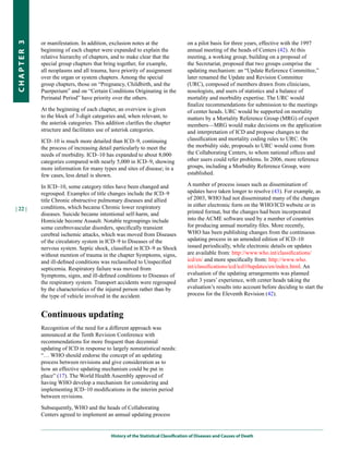or manifestation. In addition, exclusion notes at the                  on a pilot basis for three years, effective with the 1997
CHapter 3


            beginning of each chapter were expanded to explain the                 annual meeting of the heads of Centers (42). At this
            relative hierarchy of chapters, and to make clear that the             meeting, a working group, building on a proposal of
            special group chapters that bring together, for example,               the Secretariat, proposed that two groups comprise the
            all neoplasms and all trauma, have priority of assignment              updating mechanism: an “Update Reference Committee,”
            over the organ or system chapters. Among the special                   later renamed the Update and Revision Committee
            group chapters, those on “Pregnancy, Childbirth, and the               (URC), composed of members drawn from clinicians,
            Puerperium” and on “Certain Conditions Originating in the              nosologists, and users of statistics and a balance of
            Perinatal Period” have priority over the others.                       mortality and morbidity expertise. The URC would
                                                                                   finalize recommendations for submission to the meetings
            At the beginning of each chapter, an overview is given                 of center heads. URC would be supported on mortality
            to the block of 3-digit categories and, when relevant, to              matters by a Mortality Reference Group (MRG) of expert
            the asterisk categories. This addition clarifies the chapter           members—MRG would make decisions on the application
            structure and facilitates use of asterisk categories.                  and interpretation of ICD and propose changes to the
            ICD–10 is much more detailed than ICD–9, continuing                    classification and mortality coding rules to URC. On
            the process of increasing detail particularly to meet the              the morbidity side, proposals to URC would come from
            needs of morbidity. ICD–10 has expanded to about 8,000                 the Collaborating Centers, to whom national offices and
            categories compared with nearly 5,000 in ICD–9, showing                other users could refer problems. In 2006, more reference
            more information for many types and sites of disease; in a             groups, including a Morbidity Reference Group, were
            few cases, less detail is shown.                                       established.

            In ICD–10, some category titles have been changed and                  A number of process issues such as dissemination of
            regrouped. Examples of title changes include the ICD–9                 updates have taken longer to resolve (43). For example, as
            title Chronic obstructive pulmonary diseases and allied                of 2003, WHO had not disseminated many of the changes
            conditions, which became Chronic lower respiratory                     in either electronic form on the WHO/ICD website or in
| 22 |
            diseases. Suicide became intentional self-harm, and                    printed format, but the changes had been incorporated
            Homicide become Assault. Notable regroupings include                   into the ACME software used by a number of countries
            some cerebrovascular disorders, specifically transient                 for producing annual mortality files. More recently,
            cerebral ischemic attacks, which was moved from Diseases               WHO has been publishing changes from the continuous
            of the circulatory system in ICD–9 to Diseases of the                  updating process in an amended edition of ICD–10
            nervous system. Septic shock, classified in ICD–9 as Shock             issued periodically, while electronic details on updates
            without mention of trauma in the chapter Symptoms, signs,              are available from: http://www.who.int/classifications/
            and ill-defined conditions was reclassified to Unspecified             icd/en/ and more specifically from: http://www.who.
            septicemia. Respiratory failure was moved from                         int/classifications/icd/icd10updates/en/index.html. An
            Symptoms, signs, and ill-defined conditions to Diseases of             evaluation of the updating arrangements was planned
            the respiratory system. Transport accidents were regrouped             after 3 years’ experience, with center heads taking the
            by the characteristics of the injured person rather than by            evaluation’s results into account before deciding to start the
            the type of vehicle involved in the accident.                          process for the Eleventh Revision (42).


            Continuous updating
            Recognition of the need for a different approach was
            announced at the Tenth Revision Conference with
            recommendations for more frequent than decennial
            updating of ICD in response to largely nonstatistical needs:
            “… WHO should endorse the concept of an updating
            process between revisions and give consideration as to
            how an effective updating mechanism could be put in
            place” (17). The World Health Assembly approved of
            having WHO develop a mechanism for considering and
            implementing ICD–10 modifications in the interim period
            between revisions.

            Subsequently, WHO and the heads of Collaborating
            Centers agreed to implement an annual updating process


                                            History of the Statistical Classification of Diseases and Causes of Death
 