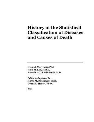 History of the Statistical
Classification of Diseases
and Causes of Death




Iwao M. Moriyama, Ph.D.
Ruth M. Loy, M.B.E.
Alastair H.T. Robb-Smith, M.D.

Edited and updated by
Harry M. Rosenberg, Ph.D.
Donna L. Hoyert, Ph.D.

2011
 