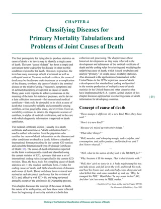 CHAPTER 4

                      Classifying Diseases for
                 Primary Mortality Tabulations and
                 Problems of Joint Causes of Death
The final prerequisite for being able to produce statistics on         collection and processing. The chapter traces these
cause of death is to have a way to identify a single cause             historical developments as they were reflected in the
of death. The term “cause of death” has been a simple and              development and refinement of the medical certificate of
convenient term to describe the disease or other morbid                death and the coding rules for selecting and modifying the
condition responsible for death. However, in practice, the             underlying cause of death, which is used to tabulate and
term has many meanings in both a technical as well as                  analyze “primary,” or single-cause, mortality statistics.
colloquial context. To some medical certifiers, the cause of           Also discussed is the application of automation in the
death may be the disease under treatment or a complication             United States in the 1970s to process cause of death,
of the disease; to others, the cause of death is the terminal          a development that standardized coding and resulted
disease or the mode of dying. Frequently, symptoms and                 in the routine production of multiple cause-of-death
ill-defined descriptors are reported as causes of death.               statistics in the United States and other countries that
Many years were required to achieve consensus on the                   have implemented the U.S. system. A final section of this
meaning of the term for statistical purposes, and to devise            chapter discusses approaches to collecting cause-of-death                       | 23 |
a data collection instrument—the international medical                 information for developing countries.
certificate—that could be depended on to elicit a cause of
death that is reasonably reliable and comparable among
certifiers, across geographic areas, and over time. Even so,           Concept of cause of death
variability continues to exist in the diagnostic acumen of
certifiers, in styles of medical certification, and in the care        “These mumps is different. It’s a new kind, Miss Mary Jane
with which diagnostic information is reported on death                 said.”
certificates.                                                          “How’s it a new kind?”
The medical certificate section—usually on a death                     “Because it’s mixed up with other things.”
certificate and sometimes a “death notification form”—
used to collect information from the physician who                     “What other things?”
certifies the cause-of-death information on the diseases and
other conditions involved in a death, follows a standard               “Well, measles, and whooping-cough, and erysiplas, and
international format prescribed in the current ICD version             consumption, and yaller janders, and brain-fever, and I
and called the International Form of Medical Certificate               don’t know what all.”
of Death (17). The cause-of-death information reported                                            …
on the form is subsequently coded and classified using                 “Well, what in the nation do they call it the MUMPS for?”
the current revision of ICD, a process that uses a set of
international coding rules also specified in the current ICD           “Why, because it IS the mumps. That’s what it starts with.”
revision. Thus, the basic tools for compiling cause-of-death
statistics are: 1) the medical certificate form, 2) rules for          “Well, ther’ ain’t no sense in it. A body might stump his toe,
coding causes of death, and 3) the classification of diseases          and take pison, and fall down the well, and break his neck,
and causes of death. These tools have been reviewed and                and bust his brains out, and somebody come along and ask
revised at each decennial conference for the revision of               what killed him, and some numskull up and say, ‘Why, he
ICD, and, effective with ICD–10, are being reviewed                    stumped his TOE.’ Would ther’ be any sense in that? NO.
annually as part of the continuous ICD updating process.               And ther’ ain’t no sense in THIS, nuther.”
                                                                                         —Huckleberry Finn, Susan, and the hare-lip, Chapter XXVIII,
This chapter discusses the concept of the cause of death,                                                   The Adventures of Huckleberry Finn, 1885
the nature of its ambiguities, and how these were reflected
from the beginning of mortality statistics in both data


                                History of the Statistical Classification of Diseases and Causes of Death
 