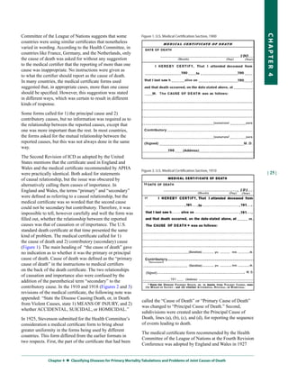 Committee of the League of Nations suggests that some




                                                                                                                                       CHapter 4
countries were using similar certificates that nonetheless
varied in wording. According to the Health Committee, in
countries like France, Germany, and the Netherlands, only
the cause of death was asked for without any suggestion
to the medical certifier that the reporting of more than one
cause was inappropriate. No instructions were given as
to what the certifier should report as the cause of death.
In many countries, the medical certificate forms used
suggested that, in appropriate cases, more than one cause
should be specified. However, this suggestion was stated
in different ways, which was certain to result in different
kinds of response.

Some forms called for 1) the principal cause and 2)
contributory causes, but no information was required as to
the relationship between the reported causes, except that
one was more important than the rest. In most countries,
the forms asked for the mutual relationship between the
reported causes, but this was not always done in the same
way.

The Second Revision of ICD as adopted by the United
States mentions that the certificate used in England and
Wales and the medical certificate recommended by APHA
were practically identical. Both asked for statements                                                                                  | 25 |
of causal relationship, but the issue was obscured by
alternatively calling them causes of importance. In
England and Wales, the terms “primary” and “secondary”
were defined as referring to a causal relationship, but the
medical certificate was so worded that the second cause
could not be secondary but contributory. Therefore, it was
impossible to tell, however carefully and well the form was
filled out, whether the relationship between the reported
causes was that of causation or of importance. The U.S.
standard death certificate at that time presented the same
kind of problem. The medical certificate called for 1)
the cause of death and 2) contributory (secondary) cause
(Figure 1). The main heading of “the cause of death” gave
no indication as to whether it was the primary or principal
cause of death. Cause of death was defined as the “primary
cause of death” in the instructions to medical certifiers
on the back of the death certificate. The two relationships
of causation and importance also were confused by the
addition of the parenthetical term “secondary” to the
contributory cause. In the 1910 and 1918 (Figures 2 and 3)
revisions of the medical certificate, the following note was
appended: “State the Disease Causing Death, or, in Death
                                                                     called the “Cause of Death” or “Primary Cause of Death”
from Violent Causes, state 1) MEANS OF INJURY, and 2)
                                                                     was changed to “Principal Cause of Death.” Second,
whether ACCIDENTAL, SUICIDAL, or HOMICIDAL.”
                                                                     subdivisions were created under the Principal Cause of
In 1925, Stevenson submitted for the Health Committee’s              Death, lines (a), (b), (c), and (d), for reporting the sequence
consideration a medical certificate form to bring about              of events leading to death.
greater uniformity in the forms being used by different
                                                                     The medical certificate form recommended by the Health
countries. This form differed from the earlier formats in
                                                                     Committee of the League of Nations at the Fourth Revision
two respects. First, the part of the certificate that had been
                                                                     Conference was adopted by England and Wales in 1927


               Chapter 4  
                          Classifying Diseases for primary Mortality tabulations and problems of Joint Causes of Death
 