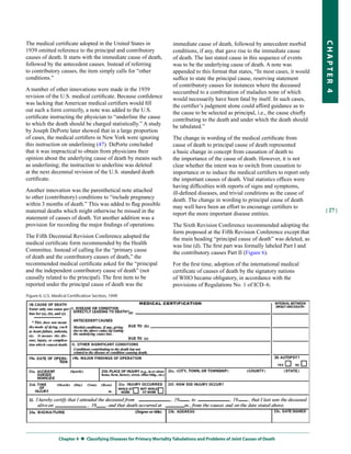 The medical certificate adopted in the United States in             immediate cause of death, followed by antecedent morbid




                                                                                                                                     CHapter 4
1939 omitted reference to the principal and contributory            conditions, if any, that gave rise to the immediate cause
causes of death. It starts with the immediate cause of death,       of death. The last stated cause in this sequence of events
followed by the antecedent causes. Instead of referring             was to be the underlying cause of death. A note was
to contributory causes, the item simply calls for “other            appended to this format that states, “In most cases, it would
conditions.”                                                        suffice to state the principal cause, reserving statement
                                                                    of contributory causes for instances where the deceased
A number of other innovations were made in the 1939                 succumbed to a combination of maladies none of which
revision of the U.S. medical certificate. Because confidence        would necessarily have been fatal by itself. In such cases,
was lacking that American medical certifiers would fill             the certifier’s judgment alone could afford guidance as to
out such a form correctly, a note was added to the U.S.             the cause to be selected as principal, i.e., the cause chiefly
certificate instructing the physician to “underline the cause       contributing to the death and under which the death should
to which the death should be charged statistically.” A study        be tabulated.”
by Joseph DePorte later showed that in a large proportion
of cases, the medical certifiers in New York were ignoring          The change in wording of the medical certificate from
this instruction on underlining (47). DePorte concluded             cause of death to principal cause of death represented
that it was impractical to obtain from physicians their             a basic change in concept from causation of death to
opinion about the underlying cause of death by means such           the importance of the cause of death. However, it is not
as underlining; the instruction to underline was deleted            clear whether the intent was to switch from causation to
at the next decennial revision of the U.S. standard death           importance or to induce the medical certifiers to report only
certificate.                                                        the important causes of death. Vital statistics offices were
                                                                    having difficulties with reports of signs and symptoms,
Another innovation was the parenthetical note attached              ill-defined diseases, and trivial conditions as the cause of
to other (contributory) conditions to “include pregnancy            death. The change in wording to principal cause of death
within 3 months of death.” This was added to flag possible          may well have been an effort to encourage certifiers to
maternal deaths which might otherwise be missed in the                                                                               | 27 |
                                                                    report the more important disease entities.
statement of causes of death. Yet another addition was a
provision for recording the major findings of operations.           The Sixth Revision Conference recommended adopting the
                                                                    form proposed at the Fifth Revision Conference except that
The Fifth Decennial Revision Conference adopted the                 the main heading “principal cause of death” was deleted, as
medical certificate form recommended by the Health                  was line (d). The first part was formally labeled Part I and
Committee. Instead of calling for the “primary cause                the contributory causes Part II (Figure 6).
of death and the contributory causes of death,” the
recommended medical certificate asked for the “principal            For the first time, adoption of the international medical
and the independent contributory cause of death” (not               certificate of causes of death by the signatory nations
causally related to the principal). The first item to be            of WHO became obligatory, in accordance with the
reported under the principal cause of death was the                 provisions of Regulations No. 1 of ICD–6.




              Chapter 4  
                         Classifying Diseases for primary Mortality tabulations and problems of Joint Causes of Death
 