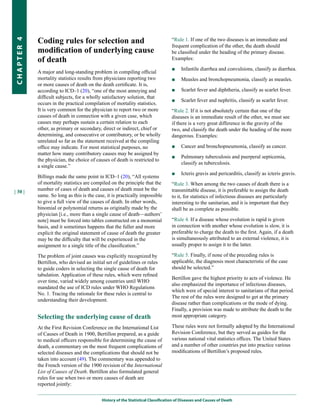Coding rules for selection and                                         “Rule 1. If one of the two diseases is an immediate and
CHapter 4


                                                                                   frequent complication of the other, the death should
            modification of underlying cause                                       be classified under the heading of the primary disease.
            of death                                                               Examples:
                                                                                   ■    Infantile diarrhea and convulsions, classify as diarrhea.
            A major and long-standing problem in compiling official
            mortality statistics results from physicians reporting two             ■    Measles and bronchopneumonia, classify as measles.
            or more causes of death on the death certificate. It is,
            according to ICD–1 (20), “one of the most annoying and                 ■    Scarlet fever and diphtheria, classify as scarlet fever.
            difficult subjects, for a wholly satisfactory solution, that
                                                                                   ■    Scarlet fever and nephritis, classify as scarlet fever.
            occurs in the practical compilation of mortality statistics.
            It is very common for the physician to report two or more              “Rule 2. If it is not absolutely certain that one of the
            causes of death in connection with a given case, which                 diseases is an immediate result of the other, we must see
            causes may perhaps sustain a certain relation to each                  if there is a very great difference in the gravity of the
            other, as primary or secondary, direct or indirect, chief or           two, and classify the death under the heading of the more
            determining, and consecutive or contributory, or be wholly             dangerous. Examples:
            unrelated so far as the statement received at the compiling
            office may indicate. For most statistical purposes, no                 ■    Cancer and bronchopneumonia, classify as cancer.
            matter how many contributory causes may be assigned by
                                                                                   ■    Pulmonary tuberculosis and puerperal septicemia,
            the physician, the choice of causes of death is restricted to
                                                                                        classify as tuberculosis.
            a single cause.”
                                                                                   ■    Icteris gravis and pericarditis, classify as icteris gravis.
            Billings made the same point in ICD–1 (20), “All systems
            of mortality statistics are compiled on the principle that the         “Rule 3. When among the two causes of death there is a
            number of cases of death and causes of death must be the               transmittable disease, it is preferable to assign the death
| 30 |
            same. So long as this is the case, it is practically impossible        to it, for statistics of infectious diseases are particularly
            to give a full view of the causes of death. In other words,            interesting to the sanitarian, and it is important that they
            binomial or polynomial returns as originally made by the               shall be as complete as possible.
            physician [i.e., more than a single cause of death—authors’
            note] must be forced into tables constructed on a monomial             “Rule 4. If a disease whose evolution is rapid is given
            basis, and it sometimes happens that the fuller and more               in connection with another whose evolution is slow, it is
            explicit the original statement of cause of death the greater          preferable to charge the death to the first. Again, if a death
            may be the difficulty that will be experienced in the                  is simultaneously attributed to an external violence, it is
            assignment to a single title of the classification.”                   usually proper to assign it to the latter.

            The problem of joint causes was explicitly recognized by               “Rule 5. Finally, if none of the preceding rules is
            Bertillon, who devised an initial set of guidelines or rules           applicable, the diagnosis most characteristic of the case
            to guide coders in selecting the single cause of death for             should be selected.”
            tabulation. Application of these rules, which were refined
                                                                                   Bertillon gave the highest priority to acts of violence. He
            over time, varied widely among countries until WHO
                                                                                   also emphasized the importance of infectious diseases,
            mandated the use of ICD rules under WHO Regulations
                                                                                   which were of special interest to sanitarians of that period.
            No. 1. Tracing the rationale for these rules is central to
                                                                                   The rest of the rules were designed to get at the primary
            understanding their development.
                                                                                   disease rather than complications or the mode of dying.
                                                                                   Finally, a provision was made to attribute the death to the
            Selecting the underlying cause of death                                most appropriate category.

            At the First Revision Conference on the International List             These rules were not formally adopted by the International
            of Causes of Death in 1900, Bertillon prepared, as a guide             Revision Conference, but they served as guides for the
            to medical officers responsible for determining the cause of           various national vital statistics offices. The United States
            death, a commentary on the most frequent complications of              and a number of other countries put into practice various
            selected diseases and the complications that should not be             modifications of Bertillon’s proposed rules.
            taken into account (49). The commentary was appended to
            the French version of the 1900 revision of the International
            List of Causes of Death. Bertillon also formulated general
            rules for use when two or more causes of death are
            reported jointly:


                                            History of the Statistical Classification of Diseases and Causes of Death
 