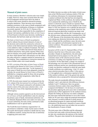 Manual of joint causes                                              No further decision was taken on the matter of joint-cause




                                                                                                                                    CHapter 4
                                                                    rules at the Fifth Revision Conference held in 1938, but
In many instances, Bertillon’s selection rules were simple          the conference did propose for international adoption
to apply. However, many cases occurred where the rules              a medical certificate form that had been developed by
proved inadequate and decisions had to be made as                   England and Wales. In this certificate, the medical certifier
to which of the causes should be selected for primary               was to pinpoint the underlying cause of death by the
mortality tabulations. These decisions were recorded,               manner in which the causes of death are reported. When
enabling consistency in the cause-of-death assignment each          this medical certificate form was first adopted in the United
time that the same combination of diseases or conditions            States in 1939, the intention was to tabulate the physician’s
was jointly reported. In 1914, the U.S. Bureau of the               statement of the underlying cause of death. However, few
Census, which was then responsible for the compilation of           believed American physicians would do any better with
national vital statistics, published an Index of Joint Causes       the new certificate than with the old. Consequently, use of
of Death based on all joint-cause decisions, numbering in           the old joint-cause coding procedure continued from 1940
the thousands, that had been made up to that time (50).             to 1949. Because of the uncertainty that medical certifiers
                                                                    were making any distinction between the entry for the
The Index of Joint Causes of Death was printed in
                                                                    cause of death and the contributory cause, the joint-cause
proof to indicate the provisional character of some of
                                                                    rules were applied to all information reported on the
the decisions and to enlist the constructive criticism of
                                                                    medical certificate. This practice gave undue weight to
workers in the field of practical statistics before preparing
                                                                    contributory causes.
a more definitive index or method of treatment. The index
comprised a series of tables that showed which disease or           Just prior to ICD–6, the U.S. National Office of Vital
condition had priority when jointly reported. When more             Statistics faced the issue of the joint-cause coding
than two diseases were jointly reported and the tables did          procedure. Despite its imperfections, the joint-cause
not show which disease had a clear priority over the others,        manual had served its purpose over the years. The
the coder referred to a separate manual for instructions on         systematic nature of the selection process and the
tie-breaking. These comprehensive instruction manuals for                                                                           | 31 |
                                                                    consistency of coding were important factors in favor of
cause-of-death coders were issued annually.                         its retention. On the other hand, a change was needed if
                                                                    full advantage was to be taken of the international form of
In 1925, a revision of the Index of Joint Causes of Death
                                                                    medical certificate and the new classification procedures.
was issued as the Manual of Joint Causes of Death (51).
                                                                    A study was therefore conducted in which the same batch
The 1925 ICD revision states that, “As the treatment of
                                                                    of death certificates was coded using: 1) the U.S. joint-
joint causes of death has never been adequately treated by
                                                                    cause selection procedure then in effect, 2) the same as
anybody, the second Manual of Joint Causes of Death is
                                                                    in 1) but applied only to information reported in Part I
published as a temporary guide for those who are groping
                                                                    of the medical certificate, and 3) the general rule and the
for help in making their assignments, rather than an
                                                                    modification rules as proposed for international adoption.
authoritative manual.”
                                                                    The study showed considerable difference between
In 1939, the joint-cause manual was incorporated into the
                                                                    methods 1 and 3, and relatively little difference between
U.S. volume of the International List of Causes of Death
                                                                    methods 2 and 3. Furthermore, there was greater
(52,24). The 1939 manual continued to call attention to the
                                                                    consistency between coders when using Method 2
tentative nature of the joint-cause selection rules—even
                                                                    compared with Method 3. On the basis of overall merit,
after 40 years of use of this important procedure by an
                                                                    the procedure applying the joint-cause rules to information
official agency.
                                                                    reported only in Part I appeared to be the method of choice.
Although various countries agreed to use the International          Despite this finding, the decision was made to abandon
List of Causes of Death and Bertillon’s rules for selecting         the joint-cause manual that had been in use in the United
the primary cause of death, international uniformity was            States for 50 years and to adopt the proposed international
not obtained. Repeated efforts were made over many years            rules, because it would be difficult to justify pursuit of
to secure uniformity, but each country continued to make            an educational program for improving death certificate
modifications to suit its special needs.                            information if the physician’s statement of causes of death
                                                                    (i.e., the underlying cause) was not taken into account in
The Fourth Revision Conference requested the U.S.                   the classification of causes of death.
government to undertake a study of joint causes of death.
The results showed great variations in death rates by cause         The joint-cause rules of Bertillon and the subsequent
for different countries, arising from the lack of uniformity        revisions had come under criticism because they did
in applying joint-cause rules.                                      not take into consideration the opinions of the medical
                                                                    certifiers. The great value claimed for the international



              Chapter 4  
                         Classifying Diseases for primary Mortality tabulations and problems of Joint Causes of Death
 
