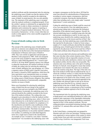medical certificate and the international rules for selecting         an organic consequence on the line above; ICD had for
CHapter 4


            the underlying cause of death was that the opinion of the             some time allowed for subclassification of hypertension
            medical certifier would be accepted as the underlying                 according to various organic consequences, and from
            cause of death. In actual practice, this was only partially           a statistical viewpoint, showing the subclassification
            true. The statement of the underlying cause is accepted               rather than including such a case simply under “essential
            when the medical certificate is completed properly. If not,           hypertension” is more satisfactory.
            the certifier’s opinion is substituted by an appropriate but
            arbitrary rule in order to obtain consistency in statistical          Coding the underlying cause of death could be conceived
            tabulation and to minimize the vagaries in reporting or               of as a two-step process: First, the underlying cause is
            the omission of required medical information. This is not             selected using coding rules to determine the etiological
            necessarily a bad practice—in fact, it more often than not            plausibility of the reported causal sequence. Second, the
            results in what appears to be a more sensible assignment of           selected underlying cause is modified using rules that take
            cause of death.                                                       into account considerations a) and b). In most cases, the
                                                                                  underlying cause should be the condition reported by the
                                                                                  certifying physician on the lowest-used line of Part I. But
            Cause-of-death coding rules in Sixth                                  in some cases, the final underlying cause would differ from
            Revision                                                              that reported by the physician. A study by Green using a
                                                                                  sample of U.S. death certificates showed that the tabulated
            The concept of the underlying cause of death and the                  underlying cause of death agreed with the first condition
            rules for its selection were adopted at the Sixth Decennial           reported by the physician on the lowest-used line of Part I
            Conference for the Revision of the International Statistical          of the death certificate about 80 percent of the time (53).
            Classification of Diseases and Causes of Death in
            1948. They were similar in application and principle to               Coders were provided with selection and modification rules
            Bertillon’s rules proposed in 1900—both were designed                 that came into play when certain situations arose. When a
            to get at the cause of death for single-cause tabulations.            medical certificate with an impossible situation of events
| 32 |                                                                            occurred, the only really satisfactory solution was to query
            However, under WHO Regulations No. 1 issued as part
            of ICD–6, all of the WHO signatory nations were obliged               the medical certifier, but this often was not possible. The
            to adopt the classification, the medical certificate of cause         selection rules were arbitrary and, in the spirit of making
            of death, the coding rules for selecting the underlying               the best of a bad job, were designed to ensure that similar
            cause of death, tabulation lists, age groupings, etc. Unless          certifications were treated in the same way in all places
            a signatory nation of WHO enters a specific reservation,              and in all countries using them. The logic of the rules was
            the country is bound by WHO regulations, which have the               that if the medical certifier had not understood the way in
            force equivalent to any international treaty or covenant.             which the certificate worked, it is likely that the first thing
            For the first time, adoption of an international procedure            he or she wrote or a sequence leading from it would have
            for coding causes of death became obligatory, thus making             been uppermost in his mind as the cause of death, even if
            possible the production of internationally comparable                 the sequence had something unconnected appended at the
            statistics on causes of death.                                        end. Another rule allowed coders to pick up an obvious
                                                                                  underlying cause from Part II (e.g., primary cancer no
            Rules were formulated for selecting the underlying                    longer present at the time of death, when the death was
            cause of death from the new design of the medical                     due to secondary cancers, or pneumonia in Part I resulting
            certificate form and were included in the WHO manual                  from a chronic condition reported in Part II of the death
            of classification. In principle, the underlying cause to be           certificate).
            selected should be the condition recorded on the lowest
            line of the medical certificate. The coding rules were                The international rules for selecting the underlying cause
            designed to give precedence to what the medical certifier             of death posed a new and difficult problem for coders who
            had indicated as the underlying cause, unless 1) there were           needed to take cognizance of the improbable relationship
            clear indications he or she had not understood the way in             between diseases and other morbid conditions sometimes
            which the certificate was intended to be completed, or 2)             reported in Part I of the medical certificate. The new
            the classification provided for some modification of the              coding procedures necessitated retraining nosology coders,
            underlying cause to be made as a better way for presenting            in both the U.S. national office and state offices of vital
            the death in statistical tables. That better way might                statistics.
            involve giving preference to one jointly reported condition           In the United States, a training deck was prepared to
            over another, or combining two individual diagnostic                  illustrate each rule in the new procedure. Training courses
            terms into a single term as listed in the classification.             were organized in various regions of the country to which
            An example of case 2 would be a case where “essential                 a coder-trainer from each state was invited. A publication
            hypertension” was recorded as the underlying cause with               titled Nosology Guidelines was inaugurated. Each issue


                                           History of the Statistical Classification of Diseases and Causes of Death
 