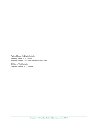 National Center for Health Statistics
Edward J. Sondik, Ph.D., Director
Jennifer H. Madans, Ph.D., Associate Director for Science

Division of Vital Statistics
Charles J. Rothwell, M.S., Director




                               History of the Statistical Classification of Diseases and Causes of Death
 