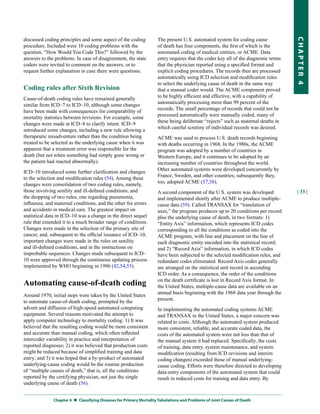 discussed coding principles and some aspect of the coding           The present U.S. automated system for coding cause




                                                                                                                                    CHapter 4
procedure. Included were 10 coding problems with the                of death has four components, the first of which is the
question, “How Would You Code This?” followed by the                automated coding of medical entities, or ACME. Data
answers to the problems. In case of disagreement, the state         entry requires that the coder key all of the diagnostic terms
coders were invited to comment on the answers, or to                that the physician reported using a specified format and
request further explanation in case there were questions.           explicit coding procedures. The records then are processed
                                                                    automatically using ICD selection and modification rules
                                                                    to select the underlying cause of death in the same way
Coding rules after Sixth Revision                                   that a manual coder would. The ACME component proved
Cause-of-death coding rules have remained generally                 to be highly efficient and effective, with a capability of
similar from ICD–7 to ICD–10, although some changes                 automatically processing more than 99 percent of the
have been made with consequences for comparability of               records. The small percentage of records that could not be
mortality statistics between revisions. For example, some           processed automatically were manually coded, many of
changes were made at ICD–8 to clarify intent. ICD–9                 these being deliberate “rejects” such as maternal deaths in
introduced some changes, including a new rule allowing a            which careful scrutiny of individual records was desired.
therapeutic misadventure rather than the condition being            ACME was used to process U.S. death records beginning
treated to be selected as the underlying cause when it was          with deaths occurring in 1968. In the 1980s, the ACME
apparent that a treatment error was responsible for the             program was adopted by a number of countries in
death (but not when something had simply gone wrong or              Western Europe, and it continues to be adopted by an
the patient had reacted abnormally).                                increasing number of countries throughout the world.
ICD–10 introduced some further clarification and changes            Other automated systems were developed concurrently by
to the selection and modification rules (54). Among these           France, Sweden, and other countries; subsequently they,
changes were consolidation of two coding rules, namely,             too, adopted ACME (57,58).
those involving senility and ill-defined conditions; and            A second component of the U.S. system was developed             | 33 |
the dropping of two rules, one regarding pneumonia,                 and implemented shortly after ACME to produce multiple-
influenza, and maternal conditions, and the other for errors        cause data (59). Called TRANSAX for “translation of
and accidents in medical care. The greatest impact on               axes,” the program produces up to 20 conditions per record
statistical data in ICD–10 was a change in the direct sequel        plus the underlying cause of death, in two formats: 1)
rule that extended it to a much broader range of conditions.        “Entity Axis” information, which represents ICD codes
Changes were made in the selection of the primary site of           corresponding to all the conditions as coded into the
cancer, and, subsequent to the official issuance of ICD–10,         ACME program, with line and placement on the line of
important changes were made in the rules on senility                each diagnostic entity encoded into the statistical record;
and ill-defined conditions, and in the instructions on              and 2) “Record Axis” information, in which ICD codes
improbable sequences. Changes made subsequent to ICD–               have been subjected to the selected modification rules, and
10 were approved through the continuous updating process            redundant codes eliminated. Record Axis codes generally
implemented by WHO beginning in 1996 (42,54,55).                    are arranged on the statistical unit record in ascending
                                                                    ICD order. As a consequence, the order of the conditions
                                                                    on the death certificate is lost in Record Axis format. In
Automating cause-of-death coding                                    the United States, multiple-cause data are available on an
Around 1970, initial steps were taken by the United States          annual basis beginning with the 1968 data year through the
to automate cause-of-death coding, prompted by the                  present.
advent and diffusion of high-speed automated computing              In implementing the automated coding systems ACME
equipment. Several reasons motivated the attempt to                 and TRANSAX in the United States, a major concern was
apply computer technology to mortality coding: 1) It was            related to costs. Although the automated system produced
believed that the resulting coding would be more consistent         more consistent, reliable, and accurate coded data, the
and accurate than manual coding, which often reflected              costs of the automated system were not less than that of
intercoder variability in practice and interpretation of            the manual system it had replaced. Specifically, the costs
reported diagnoses; 2) it was believed that production costs        of training, data entry, system maintenance, and system
might be reduced because of simplified training and data            modification (resulting from ICD revisions and interim
entry; and 3) it was hoped that a by-product of automated           coding changes) exceeded those of manual underlying-
underlying-cause coding would be the routine production             cause coding. Efforts were therefore directed to developing
of “multiple causes of death,” that is, all the conditions          data-entry components of the automated system that could
reported by the certifying physician, not just the single           result in reduced costs for training and data entry. By
underlying cause of death (56).


              Chapter 4  
                         Classifying Diseases for primary Mortality tabulations and problems of Joint Causes of Death
 
