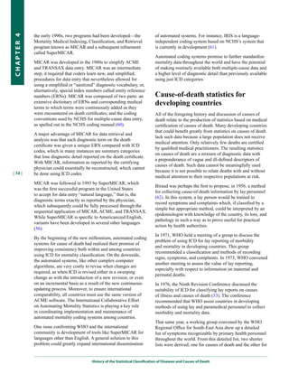 the early 1990s, two programs had been developed—the                   of automated systems. For instance, IRIS is a language-
CHapter 4


            Mortality Medical Indexing, Classification, and Retrieval              independent coding system based on NCHS’s system that
            program known as MICAR and a subsequent refinement                     is currently in development (61).
            called SuperMICAR.
                                                                                   Automated coding systems promise to further standardize
            MICAR was developed in the 1980s to simplify ACME                      mortality data throughout the world and have the potential
            and TRANSAX data entry. MICAR was an intermediate                      of making routinely available both multiple-cause data and
            step; it required that coders learn new, and simplified,               a higher level of diagnostic detail than previously available
            procedures for data entry that nevertheless allowed for                using just ICD categories.
            using a simplified or “sanitized” diagnostic vocabulary, or,
            alternatively, special index numbers called entity reference
            numbers (ERNs). MICAR was composed of two parts: an                    Cause-of-death statistics for
            extensive dictionary of ERNs and corresponding medical                 developing countries
            terms to which terms were continuously added as they
            were encountered on death certificates; and the coding                 All of the foregoing history and discussion of causes of
            conventions used by NCHS for multiple-cause data entry,                death relate to the production of statistics based on medical
            as spelled out in the NCHS coding manual (60).                         certification of causes of death. Many developing countries
                                                                                   that could benefit greatly from statistics on causes of death
            A major advantage of MICAR for data retrieval and
                                                                                   lack such data because a large population does not receive
            analysis was that each diagnostic term on the death
                                                                                   medical attention. Only relatively few deaths are certified
            certificate was given a unique ERN compared with ICD
                                                                                   by qualified medical practitioners. The resulting statistics
            codes, which in many instances are summary categories
                                                                                   on causes of death are a mixture of diagnostic data with
            that lose diagnostic detail reported on the death certificate.
                                                                                   a preponderance of vague and ill-defined descriptors of
            With MICAR, information as reported by the certifying
                                                                                   causes of death. Such data cannot be meaningfully used
            physician could essentially be reconstructed, which cannot
| 34 |                                                                             because it is not possible to relate deaths with and without
            be done using ICD codes.
                                                                                   medical attention to their respective populations at risk.
            MICAR was followed in 1993 by SuperMICAR, which
                                                                                   Biraud was perhaps the first to propose, in 1956, a method
            was the first successful program in the United States
                                                                                   for collecting cause-of-death information by lay personnel
            to accept for data entry “natural language,” that is, the
                                                                                   (62). In this system, a lay person would be trained to
            diagnostic terms exactly as reported by the physician,
                                                                                   record symptoms and complaints which, if classified by a
            which subsequently could be fully processed through the
                                                                                   simple but appropriate method, could be interpreted by an
            sequential application of MICAR, ACME, and TRANSAX.
                                                                                   epidemiologist with knowledge of the country, its lore, and
            While SuperMICAR is specific to Americanized English,
                                                                                   pathology in such a way as to prove useful for practical
            variants have been developed in several other languages
                                                                                   action by health authorities.
            (56).
                                                                                   In 1971, WHO held a meeting of a group to discuss the
            By the beginning of the new millennium, automated coding
                                                                                   problem of using ICD for lay reporting of morbidity
            systems for cause of death had realized their promise of
                                                                                   and mortality in developing countries. This group
            improving consistency both within and among countries
                                                                                   recommended a classification and methods of recording
            using ICD for mortality classification. On the downside,
                                                                                   signs, symptoms, and complaints. In 1973, WHO convened
            the automated systems, like other complex computer
                                                                                   another meeting to assess the value of lay reporting,
            algorithms, are very costly to revise when changes are
                                                                                   especially with respect to information on maternal and
            required, as when ICD is revised either in a sweeping
                                                                                   perinatal deaths.
            change as with the introduction of a new revision, or even
            on an incremental basis as a result of the new continuous-             In 1976, the Ninth Revision Conference discussed the
            updating process. Moreover, to ensure international                    suitability of ICD for classifying lay reports on causes
            comparability, all countries must use the same version of              of illness and causes of death (33). The conference
            ACME software. The International Collaborative Effort                  recommended that WHO assist countries in developing
            on Automating Mortality Statistics is playing a key role               methods of using lay and paramedical personnel to collect
            in coordinating implementation and maintenance of                      morbidity and mortality data.
            automated mortality coding systems among countries.
                                                                                   That same year, a working group convened by the WHO
            One issue confronting WHO and the international                        Regional Office for South-East Asia drew up a detailed
            community is development of tools like SuperMICAR for                  list of symptoms recognizable by primary health personnel
            languages other than English. A general solution to this               throughout the world. From this detailed list, two shorter
            problem could greatly expand international dissemination               lists were derived, one for causes of death and the other for


                                            History of the Statistical Classification of Diseases and Causes of Death
 