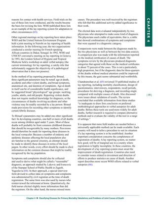 reasons for contact with health services. Field trials on the       causes. The procedure was well received by the registrars




                                                                                                                                     CHapter 4
use of these lists were conducted, and the results became           who felt that this additional activity added significance to
the basis for revising the lists. WHO published these lists         their work.
as an example of the lay reporting system for adaptation to
other circumstances (63).                                           The elicited data were evaluated independently by two
                                                                    physicians who attempted to make some kind of diagnosis.
Other regional meetings on lay reporting have taken place.          The physicians used a table of equivalents, that is, a table
WHO and the United Nations Environment Program                      that showed combinations of symptoms and complaints
held a joint meeting in Nairobi on lay reporting of health          that were equated to a diagnostic category.
information. In the following year, the two organizations
conducted a similar meeting for French-speaking                     Comparisons were made between the diagnoses made by
African countries in Dakar, Senegal. In 1992, WHO and               the two physicians as well as between the two data sources.
UNICEF convened a meeting on lay reporting in Geneva.               A comparison also was made with the information reported
In 1993, the London School of Hygiene and Tropical                  on the medical certification of causes of death. The
Medicine held a workshop on adult verbal autopsy (the               symptoms review by the physicians produced diagnostic
current terminology for lay reporting, a catchy title that          categories that agreed with those on the medical certificates
unfortunately suggests the objectivity of a pathological            in about 75 percent of the cases. This is not a particularly
observation that it does not possess).                              high proportion, but if the diagnostic data for three-quarters
                                                                    of the deaths without medical attention could be improved
In the method of lay reporting proposed by Biraud,                  by this means, the gain seems substantial and worthwhile.
three significant parameters may be noted: age at death,
accidents and other violent deaths, and broad symptoms,             Chandramohan et al. (65) reviewed 35 published studies of
anatomical site, and duration of complaints. Age at death           lay reporting, including mortality classification, design of
in itself can be of considerable health significance, and           questionnaires, interviewers, respondents, recall periods,
he suggested broad “physiological” age groups: suckling,            procedures for deriving a diagnosis, and recording single
youths, adults, and old people. Reporting violent deaths            compared with multiple causes of death. Also discussed           | 35 |
does not require medical knowledge for diagnosis, so the            were issues about validation of results. The review
circumstances of deaths involving accidents and other               concluded that available information from these studies
violence may be readily recorded by a lay person. Biraud            “is inadequate to draw firm conclusion on preferred
made provisions for recording other symptoms to identify            methodological approaches to verbal autopsies for adult
certain febrile diseases.                                           deaths. Before these tools are used more widely for adult
                                                                    deaths, further research is required to compare alternative
To Biraud’s parameters may be added one other significant           methods and to evaluate the validity of the tool in a range
fact: In developing countries, one-half or more of all deaths       of settings.”
occur among children aged under 5 years. Most of these
deaths will probably be from common childhood diseases              It is apparent that more field studies are needed before a
that should be recognizable by many mothers. Provisions             universally applicable method can be made available. Each
should therefore be made for reporting these diseases in            country will need to tailor a procedure to suit its situation
the local vernacular. Because a number of endemic and               if a lay reporting system is to be established. Another
epidemic diseases affecting the local population also               important consideration concerns the completeness of
are familiar to the general citizenry, an attempt should            registration of deaths: A lay reporting system, no matter
be made to identify these diseases in terms of the local            how good, will be of marginal use in a country where
jargon. In other words, every effort should be made to elicit       registration is highly incomplete. In these countries, the
information on the common diseases that might be readily            development of a lay reporting system must await the
recognized by the lay population.                                   improvement of death registration. Countries also need
                                                                    to consider issues related to investment and direction of
Symptoms and complaints should also be collected                    efforts to produce statistics on cause of death. Another
and used to derive what might be called a “reasonable”              report describes more recent WHO efforts related to verbal
diagnosis, an approach studied by Lukovic and Ivancovic             autopsies (66).
of the Stampar School of Public Health in Zagreb,
Yugoslavia (64). In their approach, a special interview
form devised to collect data on symptoms and complaints
was administered by civil registrars at the time of death
registration. The same form was also used by nurses who
reinterviewed the informant at home. Quantitatively, the
field nurses elicited slightly more information than did
the registrars. On the other hand, the nurses missed more


              Chapter 4  
                         Classifying Diseases for primary Mortality tabulations and problems of Joint Causes of Death
 