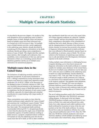 CHAPTER 5

                  Multiple Cause-of-death Statistics


As described in the previous chapter, a by-product of the             that contributed to death but were not in the causal chain.
tools designed to elicit an underlying cause of death is              All of these reported conditions are called the “multiple
multiple causes of death. Multiple causes and statistics              causes of death” and have the potential of providing a
based on multiple causes have been referenced only                    fairly comprehensive description of the constellation of
in a limited way in ICD revisions to date. Yet multiple               conditions that led to death. Because of these revisions
cause-of-death statistics provide a useful supplement                 and the changing pattern of mortality from infectious to
to the underlying cause statistics already described by               chronic diseases, an increase has occurred in the amount
considering all of the diagnostic information on the death            of diagnostic information reported on death certificates
certificate, thereby providing a more comprehensive                   that is not reflected in official mortality statistics based on
picture of cause of death. This chapter describes multiple-           the underlying, or primary, causes of death. The obvious
cause statistics, their strengths and weaknesses, their               solution to the limitations of underlying cause statistics
availability, some considerations in their use, and several           was to code and tabulate all of the diagnostic information
illustrations of their use. Concluding sections discuss               reported on the death certificate.                                | 37 |
tabulation guidelines and the use of multiple-cause
information for nonstatistical purposes.                              Coding multiple-cause information is challenging because
                                                                      it requires deciding a priori how best to process all
                                                                      diagnostic information on the death certificate in a manner
Multiple-cause data in the                                            suitable for multiple-cause tabulation. In the United States,
                                                                      the first set of multiple-cause tabulations was for data year
united States                                                         1917, when one cause in addition to the underlying cause
                                                                      of death was coded and tabulated. Similar tabulations
The limitations of underlying mortality statistics have
                                                                      were made in 1925, 1936, and 1940. For data year 1955,
long been recognized. As previously mentioned in
                                                                      a 50 percent sample of death certificates was coded up
ICD–1, Billings commented on losing information when
                                                                      to a maximum of five reported entries of causes of death
statistics were based on a single cause reported on death
                                                                      in the medical certificate. The multiple-cause tabulations
certificates (20). In ICD–2, Pikler, in his discussion of
                                                                      prepared from 1917 through 1955 were not edited to
the Budapest system of mortality statistics in 1909, “has
                                                                      eliminate duplicate counts of diseases and conditions.
very forcefully directed attention to the importance of the
                                                                      Nor were counts of diseases and conditions made for each
study of contributory causes of death that usually are lost
                                                                      death. Therefore, the resulting data are of limited use for
in compilation, but the full statement of such causes would
                                                                      analytical purposes.
be difficult, especially for related tables and a detailed
classification in a report dealing with a large number of             The set of coding procedures used in the United States
returns” (21).                                                        beginning with 1968 data is the TRANSAX automated
                                                                      coding program. As discussed in the last chapter,
These commentaries were made at a time when the
                                                                      TRANSAX produces multiple-cause information in two
medical certificates simply asked for the “cause of death”
                                                                      forms, as Entity Axis codes and as Record Axis codes.
and sometimes the “contributory causes of death.” Since
                                                                      Entity Axis codes represent each coded condition on the
then, several revisions of the medical certificate form
                                                                      death certificate by its position in terms of the line and
have been made. The international death certificate
                                                                      position on the line of the death certificate. In contrast,
recommended following ICD–5 is designed specifically
                                                                      Record Axis codes are translations of Entity Axis codes
to elicit from the physician the single cause of death that
                                                                      using selected modification rules (67,68). Since the 1968
initiated the sequence of morbid conditions resulting in
                                                                      data year, NCHS has routinely produced a unit record
death; however, a properly completed medical certificate
                                                                      electronic database of both multiple and underlying causes
will include not only the underlying cause but also the
                                                                      for each death in the United States, along with limited
causal chain that led to death, as well as other conditions


                               History of the Statistical Classification of Diseases and Causes of Death
 