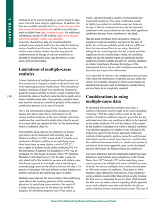 reality, operated through a number of intermediate but
            tabulations to be used principally as control totals for data
CHapter 5

                                                                                   unreported conditions. The same certification would
            users, but with some analytic applications. In addition, the           be highly incomplete for multiple-cause use, however,
            data are available annually from http://www.cdc.gov/nchs/              because it fails to communicate not only the important
            data_access/Vitalstatsonline.htm and have recently been                conditions in the causal chain but also any other significant
            made available from http://wonder.cdc.gov. For additional              conditions that may have contributed to the death.
            information, see the NCHS website: http://www.cdc.gov/
            nchs/nvss/mortality_public_use_data.htm.                               Had the death certificate been designed to obtain all
            Generally, Record Axis data are recommended for                        significant medical conditions prevalent at the time of
            multiple-cause analysis and Entity Axis data for studying              death, the certificate probably would look very different
            styles of medical certification. Entity Axis data are also             from the international form in use today. Instead of
            used in some analytic studies, because they provide                    asking for the causal sequence that led to death and other
            conditions prior to linkage of relevant conditions as                  significant factors contributing to death, the certificate
            dictated by modification rules, and therefore, in some                 might ask that the certifier report all significant morbid
            cases, provide more detail.                                            conditions present at death, possibly by severity, duration,
                                                                                   or relative importance. Because the purpose of the
                                                                                   international form is not to collect multiple-cause data, the
            Limitations of multiple-cause                                          form does not request this information.
            statistics                                                             As in any kind of statistics, the completeness and accuracy
                                                                                   with which the information is reported can also affect the
            A basic limitation of multiple cause-of-death statistics is
                                                                                   counts. For example, diseases to which social stigma are
            their sensitivity to changes in death certificate format and
                                                                                   attached and episodes such as therapeutic misadventures
            to the reporting practices of physicians. The international
                                                                                   are less likely to be completely reported.
            medical certificate of death was specifically designed to
            guide the medical certifier to report a single condition that
| 38 |      initiated the chain of morbid events that led to death, not to         Considerations in using
            obtain multiple-cause data. Consequently, multiple-cause
            data must be viewed as a useful by-product of the medical              multiple-cause data
            certification process, not as one of its goals.
                                                                                   In tabulating and analyzing multiple-cause data, a
            Nor is the international medical form designed to obtain               number of decisions must be made at the outset regarding
            disease prevalence data, that is, information on all                   “counting.” Will the subject of the counts be the total
            serious morbid conditions at the time of death, only those             number of medical conditions reported, given that for any
            conditions that contributed to death either directly as part           individual more than one condition is likely to be reported
            of a causal chain (as reported in Part I of the international          on the death certificate? Or will the subject of the counts
            form) or indirectly (Part II).                                         be the number of decedents for whom a medical condition
                                                                                   was reported regardless of whether it was selected as the
            That multiple-cause data are not indicators of disease                 underlying cause? In the former approach, traditional
            prevalence can be illustrated with mortality data on                   methods of demographic analysis cannot be used because
            Diabetes mellitus. In 1993, a total of 64,751 deaths were              individuals may be counted more than once, and therefore
            attributed to Diabetes mellitus as an underlying cause.                the traditional measures of risk (i.e., death rates) cannot be
            Over three times as many deaths, a total of 202,322,                   calculated; in the latter approach, rates can be developed
            had a report of diabetes on the death certificate (69). Yet            because individuals are being counted, not conditions.
            the prevalence of diabetes for decedents in 1993 was an
            estimated 411,040, based on results of the 1993 National               The basic difference between traditional underlying cause
            Mortality Followback Survey (70). In other words, for                  tabulations and multiple-cause tabulations in the United
            only about half of the deaths for persons with diabetes was            States from 1917 through 1955 is that underlying cause
            this disease reported as a multiple cause (underlying or               counts represent an unduplicated count of deaths by cause
            nonunderlying cause) on the death certificate; for only 15.8           of death. In contrast, multiple-cause counts released prior
            percent of decedents who had diabetes in their lifetime was            to 1968 were counts of conditions. Thus, prior to 1968,
            diabetes selected as the underlying cause of death.                    multiple-cause tabulations and analyses were conducted
                                                                                   using condition-counts rather than person-counts, because
            Multiple-cause data are far more sensitive than underlying             the files were so structured. However, from 1968 forward,
            cause data to the reporting practices of the certifying                the data user can make a choice regarding which approach
            physician. In underlying cause statistics, the report of               to use with multiple-cause data and tabulate the data as
            a single underlying cause by the physician would be                    either condition-counts or person-based counts. The user of
            adequate for tabulation purposes even if that cause, in


                                            History of the Statistical Classification of Diseases and Causes of Death
 