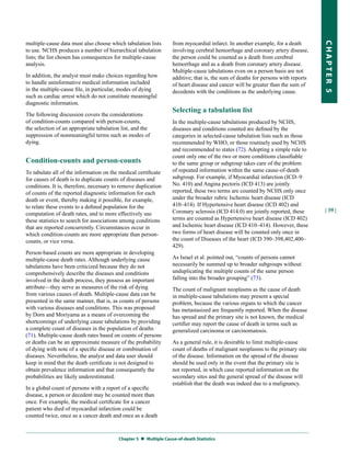 multiple-cause data must also choose which tabulation lists       from myocardial infarct. In another example, for a death




                                                                                                                                  CHapter 5
to use. NCHS produces a number of hierarchical tabulation         involving cerebral hemorrhage and coronary artery disease,
lists; the list chosen has consequences for multiple-cause        the person could be counted as a death from cerebral
analysis.                                                         hemorrhage and as a death from coronary artery disease.
                                                                  Multiple-cause tabulations even on a person basis are not
In addition, the analyst must make choices regarding how          additive; that is, the sum of deaths for persons with reports
to handle uninformative medical information included              of heart disease and cancer will be greater than the sum of
in the multiple-cause file, in particular, modes of dying         decedents with the conditions as the underlying cause.
such as cardiac arrest which do not constitute meaningful
diagnostic information.
                                                                  Selecting a tabulation list
The following discussion covers the considerations
of condition-counts compared with person-counts,                  In the multiple-cause tabulations produced by NCHS,
the selection of an appropriate tabulation list, and the          diseases and conditions counted are defined by the
suppression of nonmeaningful terms such as modes of               categories in selected-cause tabulation lists such as those
dying.                                                            recommended by WHO, or those routinely used by NCHS
                                                                  and recommended to states (72). Adopting a simple rule to
                                                                  count only one of the two or more conditions classifiable
Condition-counts and person-counts                                to the same group or subgroup takes care of the problem
To tabulate all of the information on the medical certificate     of repeated information within the same cause-of-death
for causes of death is to duplicate counts of diseases and        subgroup. For example, if Myocardial infarction (ICD–9
conditions. It is, therefore, necessary to remove duplication     No. 410) and Angina pectoris (ICD 413) are jointly
of counts of the reported diagnostic information for each         reported, these two terms are counted by NCHS only once
death or event, thereby making it possible, for example,          under the broader rubric Ischemic heart disease (ICD
to relate these events to a defined population for the            410–414). If Hypertensive heart disease (ICD 402) and
                                                                  Coronary sclerosis (ICD 414.0) are jointly reported, these      | 39 |
computation of death rates, and to more effectively use
these statistics to search for associations among conditions      terms are counted as Hypertensive heart disease (ICD 402)
that are reported concurrently. Circumstances occur in            and Ischemic heart disease (ICD 410–414). However, these
which condition-counts are more appropriate than person-          two forms of heart disease will be counted only once in
counts, or vice versa.                                            the count of Diseases of the heart (ICD 390–398,402,400–
                                                                  429).
Person-based counts are more appropriate in developing
multiple-cause death rates. Although underlying cause             As Israel et al. pointed out, “counts of persons cannot
tabulations have been criticized because they do not              necessarily be summed up to broader subgroups without
comprehensively describe the diseases and conditions              unduplicating the multiple counts of the same person
involved in the death process, they possess an important          falling into the broader grouping” (73).
attribute—they serve as measures of the risk of dying             The count of malignant neoplasms as the cause of death
from various causes of death. Multiple-cause data can be          in multiple-cause tabulations may present a special
presented in the same manner, that is, as counts of persons       problem, because the various organs to which the cancer
with various diseases and conditions. This was proposed           has metastasized are frequently reported. When the disease
by Dorn and Moriyama as a means of overcoming the                 has spread and the primary site is not known, the medical
shortcomings of underlying cause tabulations by providing         certifier may report the cause of death in terms such as
a complete count of diseases in the population of deaths          generalized carcinoma or carcinomatosis.
(71). Multiple-cause death rates based on counts of persons
or deaths can be an approximate measure of the probability        As a general rule, it is desirable to limit multiple-cause
of dying with note of a specific disease or combination of        count of deaths of malignant neoplasms to the primary site
diseases. Nevertheless, the analyst and data user should          of the disease. Information on the spread of the disease
keep in mind that the death certificate is not designed to        should be used only in the event that the primary site is
obtain prevalence information and that consequently the           not reported, in which case reported information on the
probabilities are likely underestimated.                          secondary sites and the general spread of the disease will
                                                                  establish that the death was indeed due to a malignancy.
In a global count of persons with a report of a specific
disease, a person or decedent may be counted more than
once. For example, the medical certificate for a cancer
patient who died of myocardial infarction could be
counted twice, once as a cancer death and once as a death



                                         Chapter 5  Multiple Cause-of-death Statistics
 