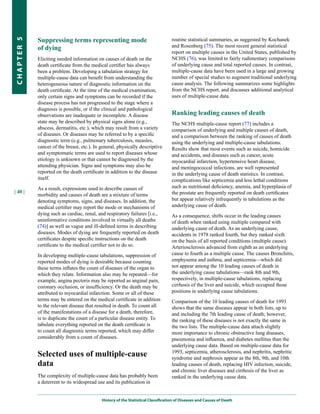 Suppressing terms representing mode                                    routine statistical summaries, as suggested by Kochanek
CHapter 5


            of dying                                                               and Rosenberg (75). The most recent general statistical
                                                                                   report on multiple causes in the United States, published by
            Eliciting needed information on causes of death on the                 NCHS (76), was limited to fairly rudimentary comparisons
            death certificate from the medical certifier has always                of underlying cause and total reported causes. In contrast,
            been a problem. Developing a tabulation strategy for                   multiple-cause data have been used in a large and growing
            multiple-cause data can benefit from understanding the                 number of special studies to augment traditional underlying
            heterogeneous nature of diagnostic information on the                  cause analysis. The following summarizes some highlights
            death certificate. At the time of the medical examination,             from the NCHS report, and discusses additional analytical
            only certain signs and symptoms can be recorded if the                 uses of multiple-cause data.
            disease process has not progressed to the stage where a
            diagnosis is possible, or if the clinical and pathological
            observations are inadequate or incomplete. A disease                   Ranking leading causes of death
            state may be described by physical signs alone (e.g.,                  The NCHS multiple-cause report (77) includes a
            abscess, dermatitis, etc.), which may result from a variety            comparison of underlying and multiple causes of death,
            of diseases. Or diseases may be referred to by a specific              and a comparison between the ranking of causes of death
            diagnostic term (e.g., pulmonary tuberculosis, measles,                using the underlying and multiple-cause tabulations.
            cancer of the breast, etc.). In general, physically descriptive        Results show that most events such as suicide, homicide
            and symptomatic terms are used to report diseases whose                and accidents, and diseases such as cancer, acute
            etiology is unknown or that cannot be diagnosed by the                 myocardial infarction, hypertensive heart disease,
            attending physician. Signs and symptoms may also be                    and meningococcal infections, are well represented
            reported on the death certificate in addition to the disease           in the underlying cause of death statistics. In contrast,
            itself.                                                                complications like septicemia and less lethal conditions
            As a result, expressions used to describe causes of                    such as nutritional deficiency, anemia, and hyperplasia of
| 40 |                                                                             the prostate are frequently reported on death certificates
            morbidity and causes of death are a mixture of terms
            denoting symptoms, signs, and diseases. In addition, the               but appear relatively infrequently in tabulations as the
            medical certifier may report the mode or mechanisms of                 underlying cause of death.
            dying such as cardiac, renal, and respiratory failures [i.e.,          As a consequence, shifts occur in the leading causes
            uninformative conditions involved in virtually all deaths              of death when ranked using multiple compared with
            (74)] as well as vague and ill-defined terms in describing             underlying cause of death. As an underlying cause,
            diseases. Modes of dying are frequently reported on death              accidents in 1978 ranked fourth, but they ranked sixth
            certificates despite specific instructions on the death                on the basis of all reported conditions (multiple cause).
            certificate to the medical certifier not to do so.                     Arteriosclerosis advanced from eighth as an underlying
            In developing multiple-cause tabulations, suppression of               cause to fourth as a multiple cause. The causes Bronchitis,
            reported modes of dying is desirable because counting                  emphysema and asthma, and septicemia—which did
            these terms inflates the count of diseases of the organ to             not appear among the 10 leading causes of death in
            which they relate. Information also may be repeated—for                the underlying cause tabulations—rank 8th and 9th,
            example, angina pectoris may be reported as anginal pain,              respectively, in multiple-cause tabulations, replacing
            coronary occlusion, or insufficiency. Or the death may be              cirrhosis of the liver and suicide, which occupied those
            attributed to myocardial infarction. Some or all of these              positions in underlying cause tabulations.
            terms may be entered on the medical certificate in addition            Comparison of the 10 leading causes of death for 1993
            to the relevant disease that resulted in death. To count all           shows that the same diseases appear in both lists, up to
            of the manifestations of a disease for a death, therefore,             and including the 7th leading cause of death; however,
            is to duplicate the count of a particular disease entity. To           the ranking of these diseases is not exactly the same in
            tabulate everything reported on the death certificate is               the two lists. The multiple-cause data attach slightly
            to count all diagnostic terms reported, which may differ               more importance to chronic obstructive lung diseases,
            considerably from a count of diseases.                                 pneumonia and influenza, and diabetes mellitus than the
                                                                                   underlying cause data. Based on multiple-cause data for
            Selected uses of multiple-cause                                        1993, septicemia, atherosclerosis, and nephritis, nephritic
                                                                                   syndrome and nephrosis appear as the 8th, 9th, and 10th
            data                                                                   leading causes of death, replacing HIV infection, suicide,
                                                                                   and chronic liver diseases and cirrhosis of the liver as
            The complexity of multiple-cause data has probably been                ranked in the underlying cause data.
            a deterrent to its widespread use and its publication in


                                            History of the Statistical Classification of Diseases and Causes of Death
 