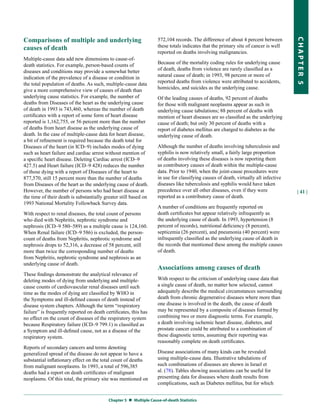 Comparisons of multiple and underlying                              572,104 records. The difference of about 4 percent between




                                                                                                                                      CHapter 5
causes of death                                                     these totals indicates that the primary site of cancer is well
                                                                    reported on deaths involving malignancies.
Multiple-cause data add new dimensions to cause-of-
death statistics. For example, person-based counts of               Because of the mortality coding rules for underlying cause
diseases and conditions may provide a somewhat better               of death, deaths from violence are rarely classified as a
indication of the prevalence of a disease or condition in           natural cause of death; in 1993, 98 percent or more of
the total population of deaths. As such, multiple-cause data        reported deaths from violence were attributed to accidents,
give a more comprehensive view of causes of death than              homicides, and suicides as the underlying cause.
underlying cause statistics. For example, the number of             Of the leading causes of deaths, 92 percent of deaths
deaths from Diseases of the heart as the underlying cause           for those with malignant neoplasms appear as such in
of death in 1993 is 743,460, whereas the number of death            underlying cause tabulations; 88 percent of deaths with
certificates with a report of some form of heart disease            mention of heart diseases are so classified as the underlying
reported is 1,162,755, or 56 percent more than the number           cause of death; but only 30 percent of deaths with a
of deaths from heart disease as the underlying cause of             report of diabetes mellitus are charged to diabetes as the
death. In the case of multiple-cause data for heart disease,        underlying cause of death.
a bit of refinement is required because the death total for
Diseases of the heart (in ICD–9) includes modes of dying            Although the number of deaths involving tuberculosis and
such as heart failure and cardiac arrest without mention of         syphilis is now relatively small, a fairly large proportion
a specific heart disease. Deleting Cardiac arrest (ICD–9            of deaths involving these diseases is now reporting them
427.5) and Heart failure (ICD–9 428) reduces the number             as contributory causes of death within the multiple-cause
of those dying with a report of Diseases of the heart to            data. Prior to 1940, when the joint-cause procedures were
877,570, still 15 percent more than the number of deaths            in use for classifying causes of death, virtually all infective
from Diseases of the heart as the underlying cause of death.        diseases like tuberculosis and syphilis would have taken
However, the number of persons who had heart disease at             precedence over all other diseases, even if they were             | 41 |
the time of their death is substantially greater still based on     reported as a contributory cause of death.
1993 National Mortality Followback Survey data.
                                                                    A number of conditions are frequently reported on
With respect to renal diseases, the total count of persons          death certificates but appear relatively infrequently as
who died with Nephritis, nephrotic syndrome and                     the underlying cause of death. In 1993, hypertension (8
nephrosis (ICD–9 580–589) as a multiple cause is 124,160.           percent of records), nutritional deficiency (8 percent),
When Renal failure (ICD–9 586) is excluded, the person-             septicemia (26 percent), and pneumonia (40 percent) were
count of deaths from Nephritis, nephrotic syndrome and              infrequently classified as the underlying cause of death in
nephrosis drops to 52,316, a decrease of 58 percent, still          the records that mentioned these among the multiple causes
more than twice the corresponding number of deaths                  of death.
from Nephritis, nephrotic syndrome and nephrosis as an
underlying cause of death.
                                                                    Associations among causes of death
These findings demonstrate the analytical relevance of
deleting modes of dying from underlying and multiple-               With respect to the criticism of underlying cause data that
cause counts of cardiovascular renal diseases until such            a single cause of death, no matter how selected, cannot
time as the modes of dying are classified by WHO in                 adequately describe the medical circumstances surrounding
the Symptoms and ill-defined causes of death instead of             death from chronic degenerative diseases where more than
disease system chapters. Although the term “respiratory             one disease is involved in the death, the cause of death
failure” is frequently reported on death certificates, this has     may be represented by a composite of diseases formed by
no effect on the count of diseases of the respiratory system        combining two or more diagnostic terms. For example,
because Respiratory failure (ICD–9 799.1) is classified as          a death involving ischemic heart disease, diabetes, and
a Symptom and ill-defined cause, not as a disease of the            prostate cancer could be attributed to a combination of
respiratory system.                                                 these diagnostic terms, assuming their reporting was
                                                                    reasonably complete on death certificates.
Reports of secondary cancers and terms denoting
generalized spread of the disease do not appear to have a           Disease associations of many kinds can be revealed
substantial inflationary effect on the total count of deaths        using multiple-cause data. Illustrative tabulations of
from malignant neoplasms. In 1993, a total of 596,385               such combinations of diseases are shown in Israel et
deaths had a report on death certificates of malignant              al. (78). Tables showing associations can be useful for
neoplasms. Of this total, the primary site was mentioned on         presenting data for diseases where death results from
                                                                    complications, such as Diabetes mellitus, but for which


                                           Chapter 5  Multiple Cause-of-death Statistics
 