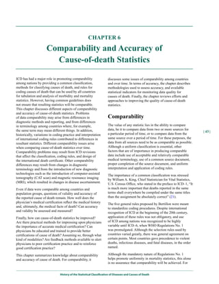 CHAPTER 6

                      Comparability and Accuracy of
                        Cause-of-death Statistics

ICD has had a major role in promoting comparability                    discusses some issues of comparability among countries
among nations by providing a common classification,                    and over time. In terms of accuracy, the chapter describes
methods for classifying causes of death, and rules for                 methodologies used to assess accuracy, and available
coding causes of death that can be used by all countries               statistical indicators for monitoring data quality for
for tabulation and analysis of morbidity and mortality                 causes of death. Finally, the chapter reviews efforts and
statistics. However, having common guidelines does                     approaches to improving the quality of cause-of-death
not ensure that resulting statistics will be comparable.               statistics.
This chapter discusses different aspects of comparability
and accuracy of cause-of-death statistics. Problems
of data comparability may arise from differences in                    Comparability
diagnostic methods and reporting, and from differences
in terminology among countries where, for example,                     The value of any statistic lies in the ability to compare
the same term may mean different things. In addition,                  data, be it to compare data from two or more sources for
                                                                                                                                       | 43 |
historically, variations in coding practice and interpretation         a particular period of time, or to compare data from the
of international coding rules contributed to differences in            same source over a period of time. For these purposes, the
resultant statistics. Different comparability issues arise             data from all sources need to be as comparable as possible.
when comparing cause-of-death statistics over time.                    Although a uniform classification is essential, other
Comparability problems may result from ICD revisions                   factors that are of importance in producing comparable
that affect the classification, coding rules, and design of            data include use of acceptable and relatively comparable
the international death certificate. Other comparability               medical terminology, use of a common source document,
differences may result from changes in diagnostic                      proper completion of the source document, and uniform
terminology and from the introduction of new diagnostic                interpretation and application of coding rules.
technologies such as the introduction of computer-assisted             The importance of a common classification was stressed
tomography (CAT scan) and magnetic resonance imaging                   by William A. King, Chief Statistician for Vital Statistics,
(MRI), which resulted in changes in disease ascertainment.             U.S. Census Office, who stated in the preface to ICD–1, “It
Even if data were comparable among countries and                       is much more important that deaths reported in the same
population groups, questions of validity and accuracy of               terms shall everywhere be compiled under the same titles
the reported cause of death remain. How well does the                  than the assignment be absolutely correct” (21).
physician’s medical certification reflect the medical history          The five general rules proposed by Bertillon were meant
and, ultimately, the medical facts of death? Can accuracy              to standardize coding procedures. Despite international
and validity be assessed and measured?                                 recognition of ICD at the beginning of the 20th century,
Finally, how can cause-of-death statistics be improved?                application of these rules was not obligatory, and use
Are there practical methods for impressing upon physicians             of ICD among nations was recognized to be highly
the importance of accurate medical certification? Can                  variable until ICD–6, when WHO Regulations No. 1
physicians be educated and trained to provide better                   was promulgated. Although the selection rules used by
certifications of cause of death? Assuming so, through what            countries varied greatly, there was general agreement on
kind of modalities? Are feedback methods available to alert            certain points. Most countries gave precedence to violent
physicians to poor certification practice and to reinforce             deaths, infectious diseases, and fatal diseases, in the order
good certification practice?                                           named.

This chapter summarizes knowledge about comparability                  Although the mandatory nature of Regulations No. 1
and accuracy of cause of death. For comparability, it                  helps promote uniformity in mortality statistics, this alone
                                                                       is no assurance that comparability will be achieved. For


                                History of the Statistical Classification of Diseases and Causes of Death
 