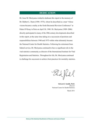 DEDICATIoN

Dr. Iwao M. Moriyama wished to dedicate this report to the memory of

Dr. Halbert L. Dunn (1896–1975), whom he described as a man “whose

visions became a reality at the Sixth Decennial Revision Conference” at

Palais D’Orsay in Paris on April 30, 1948. Dr. Moriyama (1909–2006)

directly participated in many of the 20th century developments described

in this report, at the same time taking on a succession of positions and

responsibilities between 1940 and 1975 within what ultimately became

the National Center for Health Statistics. Following his retirement from

federal service, Dr. Moriyama continued to have a significant role in the

vital statistics community as director of the International Institute for Vital

Registration and Statistics. Throughout his life, Dr. Moriyama continued

to challenge his successors to achieve best practices for mortality statistics.




                                                                   Edward J. Sondik, Ph.D.
                                                                                     Director
                                                          National Center for Health Statistics

                                                                                     March 2011




         History of the Statistical Classification of Diseases and Causes of Death
 