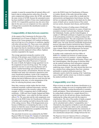 example, it cannot be assumed that all national offices will           sent to the WHO Center for Classification of Diseases
CHapter 6


            keep in step on coding practices unless they all use the               in London. Results of this study showed that coding
            same computerized coding system, like ACME, and indeed                 differences did not have a great effect on death rates for
            the same version of ACME, because the automated system                 arteriosclerotic and degenerative heart disease, but they
            has been modified a number of times since implementation               did have an important influence on the death rate for other
            of ICD–10. Comparability questions may also arise when                 causes of death such as vascular lesions of the central
            data for the same area are compared over time, especially              nervous system, rheumatic heart disease, and bronchitis.
            if changes have occurred in the classification system or
            coding methods.                                                        This study of accuracy of coding causes of death and
                                                                                   comparability of national statistics on causes of death was
                                                                                   extended to include Czechoslovakia, Denmark, Finland,
            Comparability of data between countries                                the Netherlands, Sweden, and the United Kingdom. A
                                                                                   sample of 1,000 death certificates in English was circulated
            At the request of the Commission for Revision of the                   to the participating countries for coding according to the
            International List of Causes of Death in 1929, the U.S.                normal national practice. The code assignments were then
            Bureau of the Census prepared 1,032 medical certificates,              compared with the corresponding assignments made by the
            each involving two to five diseases or conditions, together            WHO center. The study showed considerable disagreement
            with other relevant data (52). These cases were submitted              between individual countries and between these countries
            to the national statistical offices of various countries with          and the WHO center in selecting and coding the underlying
            the request that they be classified according to the selection         cause of death. Much of the disagreement was because
            principles currently employed in those offices. Eighteen               ICD coding provisions had apparently been ignored.
            countries responded to the request.
                                                                                   In another study conducted by the Euro Office of
            The average agreement among the countries in the                       WHO (81), standard case histories of cardiovascular
            selection of the primary cause of death was relatively                 diseases were sent to six countries—Austria, Bulgaria,
| 44 |      low (57.5 percent). The agreement between individual                   Czechoslovakia, Federal Republic of Germany, France, and
            countries ranged from about 90 percent to 32 percent.                  the United Kingdom. After the group of clinicians filled
            By cause of death, the highest average agreement was in                out the medical certificates from information contained
            the assignment of cases involving cancer. The average                  in the clinical abstracts, the national office coded the
            agreement was low in cases involving diseases such as                  underlying cause of death. The study showed that there was
            anemia, cerebral hemorrhage and cerebral embolism,                     less variation from coding practice than from variations
            diseases of the prostate, and alcoholism. Because the cases            attributable to medical certification practices. This
            included in the study were selected to characterize joint-             indicated a need to clarify the meaning of the “underlying
            cause classification problems, results of the comparisons              cause of death” and the correct way in which to complete
            could not be used as correction factors. However, they did             the medical certificate of death.
            indicate the kind of differences that can result from the lack
            of uniformity in the rules, or in the interpretation of the
            rules, for selecting the primary cause of death.                       Comparability over time
            Since then, numerous similar studies that have been                    When revisions are made in the disease classification or in
            conducted essentially confirmed intercountry variation                 coding rules, changes can occur in assigning deaths to ICD
            in manual application of the mortality coding rules. For               categories, potentially creating discontinuities in mortality
            example, in 1958, a comparison deck of 6,000 medical                   trends and patterns. These discontinuities can be measured
            certificates—2,000 each from Canada, England and Wales,                by coding death certificates (or a sample thereof) for a
            and the United States—were coded by the three national                 particular year by the old and new disease classifications,
            offices (79). The same deck and the code assignments were              employing the coding rules used with the respective
            then sent to the WHO Center for Classification of Diseases             classifications. The ratio of the number of deaths assigned
            in London, and a meeting was held to discuss the results               to the various rubrics of the respective classifications
            of the coding exercise. Many of the disagreements arose                can be calculated and is called a “comparability ratio.”
            because of differences in interpreting the rules or in the             Alternatively, the proportion of deaths in each old category
            manner in which the causes of death were reported. The                 assigned to each of the new rubrics can be calculated,
            group worked out interpretations acceptable to the three               and vice versa. Either method permits the construction of
            countries and to the WHO center.                                       estimated frequencies for comparable rubrics of the old or
                                                                                   new classification and provides a bridge between the two.
            The same kind of exercise was conducted by the WHO
            Regional Office for Europe (80). Samples of coded death                The Registrar-General’s Statistical Review of England
            certificates from Denmark, Finland, and Germany were                   and Wales for 1938 and 1939 is devoted to cause-of-death


                                            History of the Statistical Classification of Diseases and Causes of Death
 