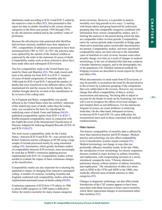 tabulations made according to ICD–4 and ICD–5 coded by              across revisions. However, it is possible to analyze




                                                                                                                                    CHapter 6
the respective rules in effect (82). Also presented in that         mortality over long periods in two ways: 1) starting
report are data on deaths classified to the various disease         with broad rubrics and going backward by judiciously
categories in the three-year period, 1936 through 1938,             grouping data into comparable categories combined with
by the old selection method and by the certifiers’ order of         information from various comparability studies, and 2)
preference.                                                         limiting the analyses to the period during which the data
                                                                    are comparable within revision periods. Comparability
Because the old selection rules patterned after Bertillon           ratios for various periods make it possible to bridge gaps
had not been seriously modified since their adoption in             observed in trend data unless irresolvable discontinuities
1901, comparability of tabulation is presumed to have been          are present. Comparability studies, and more specifically
maintained from 1901 to 1927. In 1927, the selection rules          comparability ratios, are most relevant to the immediate
were replaced by the opinion of the medical certifier as            years of transition to a new revision, because some ratios
expressed by the order in the statement of causes of death.         actually change over time as a result of changes in medical
Comparability studies such as those referred to above have          terminology, in the mix of detailed titles that may comprise
been made after each subsequent ICD revision.                       a broader tabulation category, and in the demographic mix
The first comparability study in the United States was              of the population (54). Detailed statistical methods for
made by Dunn and Shackley (83). This study traced each              bridging revisions are described in recent reports by Hoyert
term in the tabular list from ICD–4 to ICD–5. Analysis              and others (90).
of cause-of-death assignments of mortality data for                 When discontinuities in trend result from ICD revisions, it
1940 made by ICD–4 and ICD–5 showed the number of                   may be possible to reconstruct the trend for the period prior
deaths that were transferred to the different rubrics of the        to the revision by a judicious grouping of the components
international list and the reasons for the transfer, that is,       that were subdivided in the revision. However, any revision
whether brought about by revision of the classification or          change that affects comparability of data is, at best,
by revision of the coding rules.                                    inconvenient and annoying. Not being able to adjust or
                                                                                                                                    | 45 |
As in England and Wales, comparability was greatly                  account for the breaks in trend can be frustrating, but worse
affected in the United States when the certifiers’ statement        still is not to recognize the effects of revision changes
of the underlying cause of death, rather than the coding            and interpret them as real differences. For the statistician,
rules, was accepted as the basis for classifying the                frequent revisions can create problems in analyzing
underlying cause of death. Faust and Dolman (84,85)                 trend data. On the other hand, infrequent revisions,
published comparability reports from ICD–5 to ICD–7.                as between ICD–9 and ICD–10, cause difficulties for
Klebba prepared comparability ratios in connection with             nonstatistical users such as those concerned with medical
the Eighth Revision of the International Classification of          reimbursements.
Diseases Adapted for Indexing Hospital Records (ICDA–8)
and ICD–9 (86,87).                                                  other factors
                                                                    The historic comparability of mortality data is affected by
The most recent comparability study for the United                  more than statistical practice and ICD changes. Medical
States—between ICD–9 and ICD–10—was carried out by                  practice and technology can also affect comparability
Robert Anderson and his colleagues at NCHS using a large            even if classification systems remain constant (91).
sample of records processed mostly by using automated               Medical terminology can change in ways that can
coding (54). Automation, which greatly facilitates studies          profoundly influence mortality trends. In the late 1960s,
of comparability between ICD revisions, must increasingly           the introduction of new terminology for chronic respiratory
be used due to WHO’s continuous updating process                    diseases resulted in major declines in asthma, bronchitis,
implemented with ICD–10. Comparability studies will be              and emphysema, with compensating increases in a newly
needed to evaluate the impact of these continuous changes           introduced, nonspecific term, “Chronic obstructive
in the classification.                                              pulmonary disease without mention of asthma, bronchitis,
Comparability studies are also important for evaluating the         and emphysema.” The introduction of other new terms,
quantitative impact of changing from manual to automated            such as SIDS in the 1970s and AIDS in the 1980s, also
coding. A number of countries, including Australia and              markedly affected cause-of-death statistics in other
England, conducted such comparability studies when they             categories (92).
implemented automated cause-of-death coding (88,89).                Changes in diagnostic technology can also affect trends.
Continuous expansion of ICD from 179 rubrics in 1900                Introduction of the CAT scanner appears to have been
to about 8,000 categories in 1999 makes it difficult to             associated with sharp increases in brain cancer mortality,
follow the trend in mortality for many disease categories           which likely represented changes in ascertainment rather
                                                                    than incidence (93).


                                Chapter 6  Comparability and accuracy of Cause-of-death Statistics
 