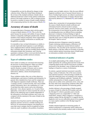 Comparability can also be affected by changes in data                  autopsy cases are highly selective. Only the more difficult
CHapter 6


            collection forms. When the United States introduced                    diagnostic problems, cases of unusual clinical interest, or
            the revision of the standard certificate of death with an              those of medical legal concern, are subject to postmortem
            additional fourth line in Part I of the medical certification          examination. The biased nature of autopsy data has been
            portion of the death certificate in 1989, an abrupt increase           discussed by Berkson (97), Mainland (98), and Cornfield
            occurred in a number of causes of death, notably diabetes,             (99).
            with compensating declines for other causes of death (94).
                                                                                   Studies show varying lack of correspondence between
                                                                                   the causes of death entered on death certificates and
            Accuracy of cause of death                                             information found in clinical records or autopsy
                                                                                   protocols. However, these studies, involving as they do
            A considerable body of literature deals with the quality               the reconstruction of case histories by persons other than
            of cause-of-death statistics (95,96). This is all to the               the attending physician, are different from an attending
            good, because the accuracy and validity of cause-of-death              physician’s evaluation of clinical findings in light of
            statistics is frequently challenged, paradoxically often by            postmortem reports. Many records are extremely sketchy,
            members of the medical community whose responsibility                  especially those cases in which the patient was admitted to
            it is to complete medical certifications as carefully and              the hospital “dead on arrival.”
            thoughtfully as possible.
                                                                                   Absolute precision of diagnoses cannot be expected.
            It is desirable to have on hand information on validity to             Despite continuing medical progress, differences will
            provide empirically based responses to such challenges,                always exist in diagnostic acumen between medical
            and to supplement these with the statistical perspectives              practitioners. The most that can be expected of cause-of-
            that 1) mortality data are the best available disease-specific         death statistics is that they reflect as accurately as possible
            information despite their limitations, and 2) having                   current medical opinion concerning causes of death based
            quantitative estimates of bias or error provide the basis for          on information available at the time of death.
| 46 |      properly qualifying available statistical estimates.

                                                                                   Statistical indicators of quality
            Types of validation studies
                                                                                   An in-depth understanding of the validity of cause of
            Some studies of validity are concerned with measuring                  death reported by the certifying physician best results from
            the precision of clinical diagnoses. Others are related                comparing death records with the most precise available
            to ascertaining the validity of cause of death for                     assessment of the decedents’ cause of death and the factors
            specific diseases or groups of diseases such as cancer,                leading to it based on a variety of information.
            cardiovascular diseases, cerebrovascular diseases,
            tuberculosis, diabetes, chronic bronchopulmonary                       In contrast, a general statistical assessment is possible
            diseases, etc.                                                         using a variety of indicators. One of the most common
                                                                                   such statistical measures is the percentage of deaths for
            These validation studies often vary in their objectives,               which the underlying cause was assigned to the category
            methodologies, and criteria of matches and mismatches. In              “Symptoms and ill-defined conditions.” Similarly, the
            general, three standards have been used for comparisons                number and proportion of deaths assigned to modes of
            with diagnoses reported on death certificates. These are:              dying such as cardiac arrest, pulmonary arrest, coma, and
            1) autopsy records, 2) clinical records, and 3) all available          the many other terms representing symptoms rather than
            medical information, that is, the combination of 1) and                diseases, can provide yardsticks for measuring quality.
            2) and data from other sources such as lay informants,
            physicians’ visits, disease registers, etc. In each of these           Another indicator is the percentage of deaths assigned
            approaches, source data are used to ascertain the cause of             to causes of death for which the ICD number ends with
            death (or the underlying cause of death) independent of                the 4th-digit 0.9, which is generally used to classify
            the information on the death certificate, and, in turn, are            a diagnostic term to an “unspecified” or “other and
            compared with the statement of the cause of death on the               unspecified” category. When a diagnosis is assigned to a
            death certificate.                                                     category ending with the 4th-digit 0.9, it suggests that the
                                                                                   diagnostic term was not sufficiently precise to be assigned
            Autopsies have long been used for confirming clinical                  to a more explicit condition in the 4th-digit range 0.0
            diagnoses and have served as a valuable teaching tool.                 through 0.8.
            However, for measurement purposes, the proportion of
            cases that come to autopsy must be recognized as being                 Another statistical approach to measuring quality of
            relatively small. In addition to the problem of numbers,               medical certification is to determine which coding rules
                                                                                   were invoked by the mortality medical coder or automated


                                            History of the Statistical Classification of Diseases and Causes of Death
 