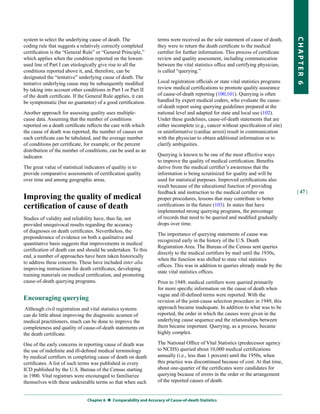 system to select the underlying cause of death. The                 terms were received as the sole statement of cause of death,




                                                                                                                                      CHapter 6
coding rule that suggests a relatively correctly completed          they were to return the death certificate to the medical
certification is the “General Rule” or “General Principle,”         certifier for further information. This process of certificate
which applies when the condition reported on the lowest-            review and quality assessment, including communication
used line of Part I can etiologically give rise to all the          between the vital statistics office and certifying physician,
conditions reported above it, and, therefore, can be                is called “querying.”
designated the “tentative” underlying cause of death. The
tentative underlying cause may be subsequently modified             Local registration officials or state vital statistics programs
by taking into account other conditions in Part I or Part II        review medical certifications to promote quality assurance
of the death certificate. If the General Rule applies, it can       of cause-of-death reporting (100,101). Querying is often
be symptomatic (but no guarantee) of a good certification.          handled by expert medical coders, who evaluate the cause-
                                                                    of-death report using querying guidelines prepared at the
Another approach for assessing quality uses multiple-               national level and adapted for state and local use (102).
cause data. Assuming that the number of conditions                  Under these guidelines, cause-of-death statements that are
reported on a death certificate reflects the care with which        either incomplete (e.g., cancer without specification of site)
the cause of death was reported, the number of causes on            or uninformative (cardiac arrest) result in communication
each certificate can be tabulated, and the average number           with the physician to obtain additional information or to
of conditions per certificate, for example, or the percent          clarify ambiguities.
distribution of the number of conditions, can be used as an
indicator.                                                          Querying is known to be one of the most effective ways
                                                                    to improve the quality of medical certification. Benefits
The great value of statistical indicators of quality is to          derive from the medical certifier’s awareness that the
provide comparative assessments of certification quality            information is being scrutinized for quality and will be
over time and among geographic areas.                               used for statistical purposes. Improved certifications also
                                                                    result because of the educational function of providing
                                                                    feedback and instruction to the medical certifier on              | 47 |
Improving the quality of medical                                    proper procedures, lessons that may contribute to better
certification of cause of death                                     certifications in the future (103). In states that have
                                                                    implemented strong querying programs, the percentage
Studies of validity and reliability have, thus far, not             of records that need to be queried and modified gradually
provided unequivocal results regarding the accuracy                 drops over time.
of diagnoses on death certificates. Nevertheless, the
                                                                    The importance of querying statements of cause was
preponderance of evidence on both a qualitative and
                                                                    recognized early in the history of the U.S. Death
quantitative basis suggests that improvements in medical
                                                                    Registration Area. The Bureau of the Census sent queries
certification of death can and should be undertaken. To this
                                                                    directly to the medical certifiers by mail until the 1930s,
end, a number of approaches have been taken historically
                                                                    when the function was shifted to state vital statistics
to address these concerns. These have included inter alia
                                                                    offices. This was in addition to queries already made by the
improving instructions for death certificates, developing
                                                                    state vital statistics offices.
training materials on medical certification, and promoting
cause-of-death querying programs.                                   Prior to 1949, medical certifiers were queried primarily
                                                                    for more specific information on the cause of death when
                                                                    vague and ill-defined terms were reported. With the
Encouraging querying                                                revision of the joint-cause selection procedure in 1949, this
 Although civil registration and vital statistics systems           approach became inadequate. In addition to what was to be
can do little about improving the diagnostic acumen of              reported, the order in which the causes were given in the
medical practitioners, much can be done to improve the              underlying cause sequence and the relationships between
completeness and quality of cause-of-death statements on            them became important. Querying, as a process, became
the death certificate.                                              highly complex.

One of the early concerns in reporting cause of death was           The National Office of Vital Statistics (predecessor agency
the use of indefinite and ill-defined medical terminology           to NCHS) queried about 10,000 medical certifications
by medical certifiers in completing cause of death on death         annually (i.e., less than 1 percent) until the 1950s, when
certificates. A list of such terms was published in every           this practice was discontinued because of cost. At that time,
ICD published by the U.S. Bureau of the Census starting             about one-quarter of the certificates were candidates for
in 1900. Vital registrars were encouraged to familiarize            querying because of errors in the order or the arrangement
themselves with these undesirable terms so that when such           of the reported causes of death.


                                Chapter 6  Comparability and accuracy of Cause-of-death Statistics
 