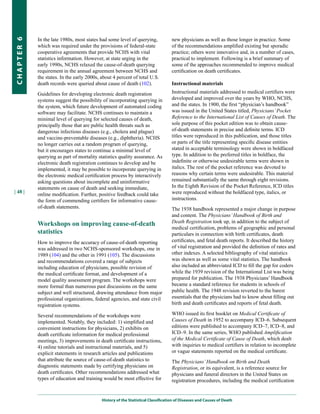 In the late 1980s, most states had some level of querying,             new physicians as well as those longer in practice. Some
CHapter 6


            which was required under the provisions of federal-state               of the recommendations amplified existing but sporadic
            cooperative agreements that provide NCHS with vital                    practice; others were innovative and, in a number of cases,
            statistics information. However, at state urging in the                practical to implement. Following is a brief summary of
            early 1990s, NCHS relaxed the cause-of-death querying                  some of the approaches recommended to improve medical
            requirement in the annual agreement between NCHS and                   certification on death certificates.
            the states. In the early 2000s, about 4 percent of total U.S.
            death records were queried about cause of death (102).                 Instructional materials

            Guidelines for developing electronic death registration                Instructional materials addressed to medical certifiers were
            systems suggest the possibility of incorporating querying in           developed and improved over the years by WHO, NCHS,
            the system, which future development of automated coding               and the states. In 1900, the first “physician’s handbook”
            software may facilitate. NCHS continues to maintain a                  was issued in the United States titled, Physicians’ Pocket
            minimal level of querying for selected causes of death,                Reference to the International List of Causes of Death. The
            principally those that are public health threats such as               sole purpose of this pocket edition was to obtain cause-
            dangerous infectious diseases (e.g., cholera and plague)               of-death statements in precise and definite terms. ICD
            and vaccine-preventable diseases (e.g., diphtheria). NCHS              titles were reproduced in this publication, and those titles
            no longer carries out a random program of querying,                    or parts of the title representing specific disease entities
            but it encourages states to continue a minimal level of                stated in acceptable terminology were shown in boldfaced
            querying as part of mortality statistics quality assurance. As         type. In addition to the preferred titles in boldface, the
            electronic death registration continues to develop and be              indefinite or otherwise undesirable terms were shown in
            implemented, it may be possible to incorporate querying in             italics. The rest of the pocket reference was devoted to
            the electronic medical certification process by interactively          reasons why certain terms were undesirable. This material
            asking questions about incomplete and uninformative                    remained substantially the same through eight revisions.
            statements on cause of death and seeking immediate,                    In the Eighth Revision of the Pocket Reference, ICD titles
| 48 |                                                                             were reproduced without the boldfaced type, italics, or
            online modification. Further, positive feedback could take
            the form of commending certifiers for informative cause-               instructions.
            of-death statements.                                                   The 1938 handbook represented a major change in purpose
                                                                                   and content. The Physicians’ Handbook of Birth and
                                                                                   Death Registration took up, in addition to the subject of
            Workshops on improving cause-of-death
                                                                                   medical certification, problems of geographic and personal
            statistics                                                             particulars in connection with birth certificates, death
            How to improve the accuracy of cause-of-death reporting                certificates, and fetal death reports. It described the history
            was addressed in two NCHS-sponsored workshops, one in                  of vital registration and provided the definition of rates and
            1989 (104) and the other in 1991 (105). The discussions                other indexes. A selected bibliography of vital statistics
            and recommendations covered a range of subjects                        was shown as well as some vital statistics. The handbook
            including education of physicians, possible revision of                also included an abbreviated ICD to fill the gap for coders
            the medical certificate format, and development of a                   while the 1939 revision of the International List was being
            model quality assessment program. The workshops were                   prepared for publication. The 1938 Physicians’ Handbook
            more formal than numerous past discussions on the same                 became a standard reference for students in schools of
            subject and well structured, drawing attendance from major             public health. The 1948 revision reverted to the barest
            professional organizations, federal agencies, and state civil          essentials that the physicians had to know about filling out
            registration systems.                                                  birth and death certificates and reports of fetal death.

            Several recommendations of the workshops were                          WHO issued its first booklet on Medical Certificate of
            implemented. Notably, they included: 1) simplified and                 Causes of Death in 1952 to accompany ICD–6. Subsequent
            convenient instructions for physicians, 2) exhibits on                 editions were published to accompany ICD–7, ICD–8, and
            death certificate information for medical professional                 ICD–9. In the same series, WHO published Amplification
            meetings, 3) improvements in death certificate instructions,           of the Medical Certificate of Cause of Death, which dealt
            4) online tutorials and instructional materials, and 5)                with inquiries to medical certifiers in relation to incomplete
            explicit statements in research articles and publications              or vague statements reported on the medical certificate.
            that attribute the source of cause-of-death statistics to              The Physicians’ Handbook on Birth and Death
            diagnostic statements made by certifying physicians on                 Registration, or its equivalent, is a reference source for
            death certificates. Other recommendations addressed what               physicians and funeral directors in the United States on
            types of education and training would be most effective for            registration procedures, including the medical certification


                                            History of the Statistical Classification of Diseases and Causes of Death
 