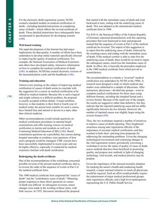 For the electronic death registration system, NCHS                     that started with the immediate cause of death and went
CHapter 6


            created a standard module on medical certification of                  backward in time, ending with the underlying cause of
            death—including detailed instructions on completing                    death. This was adopted as the international medical
            cause of death—which reflects the revised certificate of               certificate form in 1948.
            death. These detailed instructions have subsequently been
            incorporated in specifications for developing systems                  For ICD–8, the Statistical Office of the Federal Republic
            (108).                                                                 of Germany expressed dissatisfaction with this reporting
                                                                                   procedure that went backward in time and proposed
            Web-based training                                                     instead that the sequence of events in Part I of the medical
                                                                                   certificate be reversed. The import of this suggestion is
            The rapid development of the Internet has had major                    to report first the underlying cause of death, followed by
            implications for data quality. A number of efforts have been           the resulting causes and ending with the immediate cause
            undertaken to develop online materials specifically directed           of death. If the medical certifier is able to state first the
            to improving the quality of medical certification. For                 underlying cause of death, there would be no need to report
            example, the National Association of Medical Examiners                 the subsequent causes, much less the immediate cause of
            and others have developed online, interactive information              death. In effect, this is basically the procedure employed
            on how to complete the medical certification of death                  in the 1900 medical certificate form which proved so
            (106). In addition, NCHS has created electronic versions of            unsatisfactory.
            the laminated plastic cards and the handbooks (106).
                                                                                   The recommendation to evaluate a “reversed” medical
            Training and education                                                 certification was undertaken by NCHS in the 1990s. A
            Almost every meeting on the subject of improving medical               research team designed a study in which medical case
            certification of causes of death seems to conclude with                studies were submitted to a sample of physicians. After
            the suggestion for a course on medical certification to be             instruction, physicians—divided into groups—were to
            offered to medical students. Because this is such a logical            complete medical certifications for these cases using
| 50 |                                                                             different formats, including the standard format and a
            and simple solution to a difficult problem, the proposal
            is usually accepted without debate. A major problem,                   reverse format. Because of the small size of the sample,
            however, is that students in their third or fourth year of             the results are suggestive rather than definitive, but they
            medical study, the period most suitable for such a course,             indicate that the reported underlying cause did not differ
            have limited time and interest to devote to a topic other              significantly between the two formats. However, the
            than clinical medicine.                                                number of reported causes was slightly larger using the
                                                                                   reverse format (109).
            Other recommendations would include questions on
            medical certification procedures in national board                     Thus, the two workshops inspired a number of initiatives
            examinations and offer training courses on medical                     to improve cause-of-death reporting. They heightened
            certification to interns and residents as well as in                   awareness among state registration officials of the
            Continuing Medical Education (CME) (106). Board                        importance of accurate medical certification, and they
            examination questions are a possibility, but courses during            resulted in both short- and long-term proposals for
            hospital internship or residency raise questions of how                addressing the outstanding problems. Given the changing
            such a program would be managed. CME courses have                      technological environment and continuing changes in
            been successfully implemented in recent years and can                  the vital registration system, periodically convening a
            be highly effective, especially if conducted by medical                workshop to review the status of quality of cause of death,
            examiners familiar with death certification.                           assess methods that have been beneficial in promoting
                                                                                   quality, and propose new methods in light of changing
            Redesigning the death certificate                                      technology, vital records, and medical practice may be
                                                                                   prudent.
            One of the recommendations of the workshops concerned
            possible revision of the present medical certificate, that is,         Given the importance of the national mortality database
            to reverse the order of the sequence of events in Part I of            for tracking the nation’s health and conducting health
            the medical certificate form.                                          research, a major national initiative to reach all physicians
                                                                                   would be required. Such an effort would probably require
            The 1900 medical certificate form requested the “cause of              the endorsement of major medical professional groups,
            death” and the “contributory cause of death.” Obtaining                state registration officials, and a high-level spokesperson
            proper responses to these direct questions on causes                   representing the U.S. Public Health Service.
            of death was difficult. In subsequent revisions, minor
            changes were made in the wording of these items, with
            little success. In 1925, Stevenson introduced the proposal


                                            History of the Statistical Classification of Diseases and Causes of Death
 