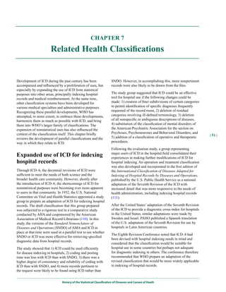 CHAPTER 7

                        Related Health Classifications


Development of ICD during the past century has been                   SNDO. However, in accomplishing this, more nonpertinent
accompanied and influenced by a proliferation of uses, but            records were also likely to be drawn from the files.
especially by expanding the use of ICD from statistical
purposes into other areas, principally indexing hospital              The study group suggested that ICD could be an effective
records and medical reimbursement. At the same time,                  tool for hospital use if the following changes could be
other classification systems have been developed for                  made: 1) creation of finer subdivisions of certain categories
various medical specialties and administrative purposes.              to permit identification of specific diagnoses frequently
Recognizing these parallel developments, WHO has                      requested of the record room, 2) deletion of residual
attempted, to some extent, to embrace these developments,             categories involving ill-defined terminology, 3) deletion
harmonize them as much as possible with ICD, and bring                of all nonspecific or ambiguous descriptions of diseases,
them into WHO’s larger family of classifications. The                 4) substitution of the classification of mental disorders of
expansion of nonstatistical uses has also influenced the              the American Psychiatric Association for the section on
content of the classification itself. This chapter briefly            Psychoses, Psychoneuroses and Behavioral Disorders, and
                                                                                                                                      | 51 |
reviews the development of parallel classifications and the           5) addition of a classification of operative and therapeutic
way in which they relate to ICD.                                      procedures.

                                                                      Following the evaluation study, a group representing
Expanded use of ICD for indexing                                      major users of ICD in the hospital field consolidated their
                                                                      experiences in making further modifications of ICD for
hospital records                                                      hospital indexing. An operation and treatment classification
                                                                      was also developed and incorporated in the first edition of
Through ICD–6, the decennial revisions of ICD were                    the International Classification of Diseases Adapted for
sufficient to meet the needs of both science and the                  Indexing of Hospital Records by Diseases and Operations,
broader health care community. However, shortly after                 published by the U.S. Public Health Service as a national
the introduction of ICD–6, the shortcomings of ICD for                adaptation of the Seventh Revision of the ICD with
nonstatistical purposes were becoming ever more apparent              increased detail that was more responsive to the needs of
to users in that community. In 1952, the U.S. National                health administration, including indexing hospital records
Committee on Vital and Health Statistics appointed a study            (111).
group to prepare an adaptation of ICD for indexing hospital
records. The draft classification that this group prepared            After the United States’ adaptation of the Seventh Revision
was subjected to a rigorous test in a comparative study               of the ICD to provide a diagnostic cross-index for hospitals
conducted by AHA and cosponsored by the American                      in the United States, similar adaptations were made by
Association of Medical Record Librarians (110). In this               Sweden and Israel. PAHO published a Spanish translation
study, the versions of the Standard Nomenclature of                   of the U.S. adaptation of the Seventh Revision for use by
Diseases and Operations (SNDO) of AMA and ICD in                      hospitals in Latin American countries.
place at that time were used in a parallel test to see whether
                                                                      The Eighth Revision Conference noted that ICD–8 had
SNDO or ICD was more effective for retrieving specified
                                                                      been devised with hospital indexing needs in mind and
diagnostic data from hospital records.
                                                                      considered that the classification would be suitable for
The study showed that 1) ICD could be used efficiently                hospital use in some countries but perhaps not adequate
for disease indexing in hospitals, 2) coding and posting              for diagnostic indexing in others. The conference therefore
time was less with ICD than with SNDO, 3) there was a                 recommended that WHO prepare an adaptation of the
higher degree of consistency and reliability of coding with           revised classification that would be more widely applicable
ICD than with SNDO, and 4) more records pertinent to                  to indexing of hospital records.
the request were likely to be found using ICD rather than


                               History of the Statistical Classification of Diseases and Causes of Death
 
