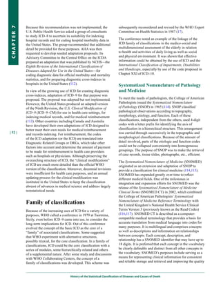 Because this recommendation was not implemented, the                   subsequently reconsidered and revised by the WHO Expert
CHapter 7


            U.S. Public Health Service asked a group of consultants                Committee on Health Statistics in 1987 (17).
            to study ICD–8 to ascertain its suitability for indexing
            hospital records and for coding hospital morbidity data in             The conference noted an example of the linkage of the
            the United States. The group recommended that additional               ICD family of classifications in the medico-social and
            detail be provided for these purposes. AHA was then                    multidimensional assessment of the elderly in relation
            requested to develop needed adaptation proposals. Its                  to health and activities of daily living as well as social
            Advisory Committee to the Central Office on the ICDA                   and physical environment. It was shown that effective
            prepared an adaptation that was published by NCHS—the                  information could be obtained by the use of ICD and the
            Eighth Revision of the International Classification of                 International Classification of Impairments, Disabilities
            Diseases Adapted for Use in the United States—for                      and Handicaps, especially by use of the code proposed in
            coding diagnostic data for official morbidity and mortality            Chapter XXI of ICD–10.
            statistics, and for preparing diagnostic cross-indexes in
            hospitals in the United States (112).                                  Systematized Nomenclature of Pathology
            In view of the growing use of ICD for creating diagnostic              and Medicine
            cross-indexes, adaptation of ICD–9 for that purpose was
            proposed. The proposal was adopted but not implemented.                To meet the needs of pathologists, the College of American
            However, the United States produced an adapted version                 Pathologists issued the Systematized Nomenclature
            of the Ninth Revision, the U.S. Clinical Modification of               of Pathology (SNOP) in 1965 (114). SNOP classified
            ICD–9 (ICD–9–CM) for use in health care settings, for                  pathological observations according to topography,
            indexing medical records, and for medical reimbursement                morphology, etiology, and function. Each of these
            (113). Other countries including Canada and Australia                  classifications, independent from the others, used 4-digit
            have developed their own adaptations of ICD designed to                codes with a letter prefix for identifying the axis of
            better meet their own needs for medical reimbursement                  classification in a hierarchical structure. This arrangement
| 52 |                                                                             was carried through successively in the topographic and
            and records indexing. For reimbursement, the codes
            of the ICD adaptation (or the ICD) are translated into                 morphological classifications. Because of the amount of
            Diagnostic Related Groups or DRGs, which take other                    detail involved, parts of the etiologic and function codes
            factors into account and determine the amount of payment               could not be collapsed conveniently into homogeneous
            to be made for reimbursement to health care providers                  groupings. The purpose of SNOP was to make the retrieval
            such as hospitals or physicians. Although preserving the               of case records, tissue slides, photographs, etc., efficient.
            overarching structure of ICD, the “clinical modifications”             The Systematized Nomenclature of Medicine (SNOMED)
            of ICD are much more detailed than the official WHO                    originated as an extension and adaptation of SNOP to
            version of the classification. Moreover, decennial revisions           provide a classification for clinical medicine (114,115).
            were insufficient for health care purposes, and an annual              SNOMED has expanded greatly over time to reflect
            updating process for the clinical modification was                     different medical fields. One of the milestones in
            instituted in the United States to keep the classification             integration and expansion efforts for SNOMED was the
            abreast of advances in medical science and address largely             release of the Systematized Nomenclature of Medicine
            nonstatistical needs.                                                  Clinical Terms (SNOMED CT) in 2002, which combined
                                                                                   the College of American Pathologists’ Systematized
            Family of classifications                                              Nomenclature of Medicine Reference Terminology with
                                                                                   the United Kingdom’s National Health Service Clinical
            Because of the increasing uses of ICD for a variety of                 Terms Version 3 (previously known as the Read Codes)
            purposes, WHO called a conference in 1979 at Taormina,                 (116,117). SNOMED CT is described as a computer-
            Sicily, even before ICD–9 came into use, to consider the               compatible medical terminology that provides a basis for
            long-term implications for ICD. Out of this conference                 accurate translation from medical language into codes for
            evolved the concept of the basic ICD as the core of a                  many purposes. It is multilingual and comprises concepts
            “family” of associated classifications. Some suggested                 as well as descriptions and information on relationships
            that WHO experiment with alternative structures,                       between concepts. Each concept, description, and
            possibly triaxial, for the core classification. In a family of         relationship has a SNOMED identifier that may have up to
            classifications, ICD could be the core classification with a           18 digits. It is preferred that each concept in the vocabulary
            series of modules, some hierarchically related and others              be clearly definable and distinct from all other concepts in
            of a supplemental nature. After some study and discussions             the vocabulary. SNOMED’s purposes include serving as a
            with WHO Collaborating Centers, the concept of a                       means for representing clinical information for consistent
            family of classifications was developed. This scheme was               and reliable storage and retrieval and improving the quality



                                            History of the Statistical Classification of Diseases and Causes of Death
 