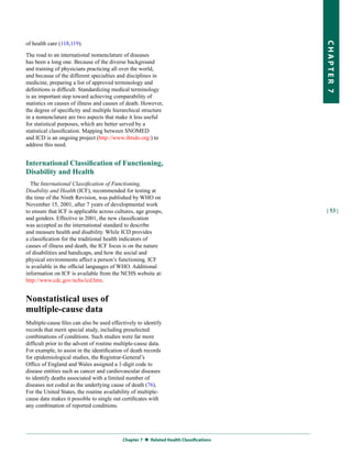 of health care (118,119).




                                                                                        CHapter 7
The road to an international nomenclature of diseases
has been a long one. Because of the diverse background
and training of physicians practicing all over the world,
and because of the different specialties and disciplines in
medicine, preparing a list of approved terminology and
definitions is difficult. Standardizing medical terminology
is an important step toward achieving comparability of
statistics on causes of illness and causes of death. However,
the degree of specificity and multiple hierarchical structure
in a nomenclature are two aspects that make it less useful
for statistical purposes, which are better served by a
statistical classification. Mapping between SNOMED
and ICD is an ongoing project (http://www.ihtsdo.org/) to
address this need.


International Classification of Functioning,
Disability and Health
  The International Classification of Functioning,
Disability and Health (ICF), recommended for testing at
the time of the Ninth Revision, was published by WHO on
November 15, 2001, after 7 years of developmental work
to ensure that ICF is applicable across cultures, age groups,                           | 53 |
and genders. Effective in 2001, the new classification
was accepted as the international standard to describe
and measure health and disability. While ICD provides
a classification for the traditional health indicators of
causes of illness and death, the ICF focus is on the nature
of disabilities and handicaps, and how the social and
physical environments affect a person’s functioning. ICF
is available in the official languages of WHO. Additional
information on ICF is available from the NCHS website at:
http://www.cdc.gov/nchs/icd.htm.


Nonstatistical uses of
multiple-cause data
Multiple-cause files can also be used effectively to identify
records that merit special study, including preselected
combinations of conditions. Such studies were far more
difficult prior to the advent of routine multiple-cause data.
For example, to assist in the identification of death records
for epidemiological studies, the Registrar-General’s
Office of England and Wales assigned a 1-digit code to
disease entities such as cancer and cardiovascular diseases
to identify deaths associated with a limited number of
diseases not coded as the underlying cause of death (76).
For the United States, the routine availability of multiple-
cause data makes it possible to single out certificates with
any combination of reported conditions.




                                           Chapter 7  related Health Classifications
 