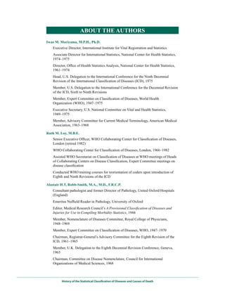 ABouT THE AuTHoRS
Iwao M. Moriyama, M.P.H., Ph.D.
    Executive Director, International Institute for Vital Registration and Statistics
    Associate Director for International Statistics, National Center for Health Statistics,
    1974–1975
    Director, Office of Health Statistics Analysis, National Center for Health Statistics,
    1961–1974
    Head, U.S. Delegation to the International Conference for the Ninth Decennial
    Revision of the International Classification of Diseases (ICD), 1975
    Member, U.S. Delegation to the International Conference for the Decennial Revision
    of the ICD, Sixth to Ninth Revisions
    Member, Expert Committee on Classification of Diseases, World Health
    Organization (WHO), 1947–1975
    Executive Secretary, U.S. National Committee on Vital and Health Statistics,
    1949–1975
    Member, Advisory Committee for Current Medical Terminology, American Medical
    Association, 1963–1968

Ruth M. Loy, M.B.E.
    Senior Executive Officer, WHO Collaborating Center for Classification of Diseases,
    London (retired 1982)
    WHO Collaborating Center for Classification of Diseases, London, 1966–1982
    Assisted WHO Secretariat on Classification of Diseases at WHO meetings of Heads
    of Collaborating Centers on Disease Classification, Expert Committee meetings on
    disease classification
    Conducted WHO training courses for reorientation of coders upon introduction of
    Eighth and Ninth Revisions of the ICD

Alastair H.T. Robb-Smith, M.A., M.D., F.R.C.P.
    Consultant pathologist and former Director of Pathology, United Oxford Hospitals
    (England)
    Emeritus Nuffield Reader in Pathology, University of Oxford
    Editor, Medical Research Council’s A Provisional Classification of Diseases and
    Injuries for Use in Compiling Morbidity Statistics, 1944
    Member, Nomenclature of Diseases Committee, Royal College of Physicians,
    1948–1969
    Member, Expert Committee on Classification of Diseases, WHO, 1947–1970
    Chairman, Registrar-General’s Advisory Committee for the Eighth Revision of the
    ICD, 1961–1965
    Member, U.K. Delegation to the Eighth Decennial Revision Conference, Geneva,
    1965
    Chairman, Committee on Disease Nomenclature, Council for International
    Organizations of Medical Sciences, 1968



          History of the Statistical Classification of Diseases and Causes of Death
 