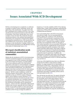 CHAPTER 8

         Issues Associated With ICD Development


ICD has evolved and grown in complexity as a reflection                hospital use. To test the suitability of ICD–10 for indexing
of changes in medical science, technology, society, and                hospital charts, a study could be undertaken replicating that
applications of the classification. Two major forces that              carried out in 1959 by AHA and the American Association
have contributed to the evolution of ICD are 1) use of the             of Medical Record Librarians.
classification for nonstatistical purposes and 2) the effect
of automation. These forces, among others, have raised                 Up to and including ICD–6, the ICD revision process
a number of issues for ICD. They include the divergent                 was relatively simple. The ever-increasing detail of
classification interests of the statistical and nonstatistical         ICD has added to the complexity of the classification.
communities, the consequences of frequent ICD updates                  Until ICD–9, ICD was basically a classification for the
necessitated by nonstatistical uses of the classification, the         compilation of statistics on causes of illness and causes
role of WHO in the revision process, and the impact of                 of death. In ICD–9, proposals from a number of medical
automation on the classification. A number of these issues             specialties were incorporated. In ICD–10, the needs of
were discussed by Rosenberg at the 2002 Brisbane meeting               more medical specialties were accommodated. Meeting the
                                                                                                                                        | 55 |
of the heads of Collaborating Centers (120).                           needs of specialists has complicated the revision process.
                                                                       The uses proposed by and the orientation of the various
                                                                       medical specialties differ greatly, which makes it difficult
Divergent classification needs                                         to maintain a consistent axis of classification throughout
                                                                       ICD. The amount of detail required by specialists usually
of statistical, nonstatistical                                         exceeds the needs for general use. In addition, the
communities                                                            sophistication of specialists often leads to fine distinctions
                                                                       not readily recognized in general medical practice. Many
Shortly after the introduction of ICD–6, the shortcomings              of the clinical modifications of ICD–9–CM also found their
of ICD for nonstatistical purposes were becoming ever                  way into ICD–10.
more apparent to users of that community with respect
to the level of detail and frequency of needed updates.                At the time of the Eighth Revision, Dorn saw difficulties
The revision conferences prior to the Tenth showed                     arising from the efforts to utilize ICD for multiple
ambivalence with respect to various proposals on adapting              purposes. In a paper prepared for the Subcommittee on
ICD for nonstatistical purposes such as indexing hospital              International List Revision, a subcommittee of the U.S.
charts and medical reimbursement. The ambivalence                      National Committee on Vital and Health Statistics that
appears to have been resolved in ICD–10, which cautions                he chaired, Dorn called attention to the dominant role of
users that the revision is not designed for nonstatistical             mortality uses of ICD despite its increasing use for the
purposes: “[ICD] is neither intended nor suitable for                  classification and coding of morbidity statistics and for
indexing of distinct clinical entities. There are also some            indexing hospital records (122).
constraints on the use of ICD for studies of financial                 Dorn felt that the time had come “for squarely facing the
aspects, such as billing or resource allocation” (121).                question, can the International Statistical Classification
This statement underscores the bedrock principle of ICD                be successfully used for these three purposes, that is,
as a statistical classification, yet it contradicts manifest           for mortality statistics, for morbidity statistics, and for
developments during the past 50 years which have seen                  indexing hospital records?” He expressed his belief that the
the classification increasingly used for nonstatistical                preparation of a single disease classification for multiple
purposes—which in turn have substantially influenced the               purposes can be greatly simplified if two essential steps
content of the revisions, especially the level of detail. As           were kept in mind. These were 1) the construction of a
of ICD–10, the number of rubrics is many times greater                 classified list of diagnoses, and 2) the development of
than that of ICD–7, so that the grouping of diseases and               principles and procedures for using this classification for
conditions in ICD–10 may no longer be suitable for


                                History of the Statistical Classification of Diseases and Causes of Death
 