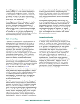 the certifying physician. In an electronic environment,           and technical assistance needs of analysts and researchers.




                                                                                                                                CHapter 8
will this continue? Or will the function be delegated to          Highly skilled coders will also be needed for quality
a medical records management specialist who has had               control of the automated systems, where small systematic
no direct experience with the course of the disease that          samples will be manually coded to ensure that cause-of-
led to death, and who will not be able to benefit from            death assignments are consistent between automated and
the interactive functions of electronic systems, including        manual systems.
online queries, edits, and tutorials?
                                                                  Recruiting and retaining mortality medical coders has
A second question in relation to data capture is whether          always been a challenge but will be even more formidable
electronic registration systems will, by virtue of their          given the high-order qualifications needed to work in an
simplicity, incorporate predetermined, fixed lists of             automated environment. Through its Education Committee,
diagnoses from which the certifier makes a selection, or          WHO, and WHO Collaborating Centers for the Family of
whether an open format—which is highly preferred and              International Classification are addressing the issues of
required by ICD—be maintained. An open format allows              credentialing medical coders to enhance their professional
the certifier to use his or her own words and style of            status and to improve the attractiveness of these essential
medical certification; a fixed list has the danger of limiting    jobs in automated environments.
medical terminology, nuance, detail, and change.

                                                                  Data dissemination
Data processing
                                                                  Automation makes possible the ready dissemination of
Capabilities of capturing literal diagnostic language, or         ICD and its related products through the Internet, to which
using codes (such as the SuperMICAR ERNs) that are                most of the world now has access. Theoretically, ICD and
more detailed than ICD categories, have the potential             its latest updates can be made available almost immediately
of eventually supplanting ICD for some statistical and            to the universe of classification users. The most complex
nonstatistical purposes. Data users are likely to be              issues that arise are not dissimilar to those currently       | 57 |
interested in more rather than less detailed diagnostic           associated with other products heretofore available in
information if it can be retrieved from a database,               nonelectronic media, such as music, books, newspapers,
especially if the more detailed categories can be collapsed       and journals. The issues have to do with ownership and
into categories that are consistent with ICD and other            costs—many of these products are produced on the
classification systems. The analytical potential use for          assumption that they will generate some revenue to cover
using ERNs should be recognized and examined.                     production costs. To some degree, similar issues have
                                                                  arisen over the years in connection with ICD, in particular
Automation has major consequences for the profession of           regarding the rights to adapt it, in national versions, for
medical coding, as recognized and discussed in detail at the      medical reimbursement purposes. WHO must consider
International Collaborative Effort on Automating Mortality        how best to take advantage of electronic capabilities in
(ICE)—a conference first sponsored by NCHS in 1996                the furtherance of public health without jeopardizing its
(123), and again in 1999 and 2003 (57,124).                       financial situation and ownership rights.
The introduction of automation drastically alters the nature
of jobs that previously produced the outputs on a manual
basis. In the case of mortality medical coding, automation
has had the expected effects: productivity, accuracy,
and comparability of coding are greatly increased, and,
consequently, far fewer manual coders are needed to
accomplish the same tasks.

One of the automation issues, therefore, is what types of
mortality medical coding expertise will be required in an
automated environment? The ICE conferences concluded
that coders will still be needed, but far fewer and with
higher levels of skills than previously. Although coders for
the most part will not be involved in production, in small
numbers they will be needed to provide coding solutions
to problems that cannot be handled by the automated
systems arising from new diseases, changed etiological
relationships, new categories, periodic ICD modifications,



                                      Chapter 8  Issues associated With ICD Development
 