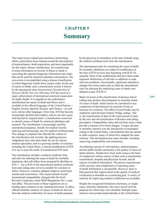 CHAPTER 9

                                                    Summary


This report traces related and sometimes intertwining                 by the physician in attendance at the time of death using
efforts, particularly those leading toward the development            the medical certificate form from the classification.
of nomenclatures, death registration, and most importantly
for this report, disease classification. An essential step            The international rules for classifying the cause of death
in using information on records of illness or death is                for mortality tabulations are subject to modification at
converting the reported diagnostic information into codes             the time of ICD revision and, beginning with ICD–10,
that can be used for statistical tabulation and analysis. The         annually. Most of the modifications that have been made
conversion is accomplished using a disease classification             represent clarification of old rules or additions to cope
in which diagnostic entities have unique codes. In the case           with new problems. Occasionally, significant substantive
of causes of death, such a classification system is known             changes have been made such as when the international
by the operational name International Classification of               rules for selecting the underlying cause of death were
Diseases (ICD). For over 100 years, ICD has stood as a                adopted as part of ICD–6.
major achievement of international statistical cooperation            Major revisions of the classification of diseases and of        | 59 |
for public health. It is regarded as the authoritative                coding rules produce discontinuities in mortality trends
classification for causes of death and illness and is                 of causes of death, which need to be considered in any
available in the official languages of the United Nations—            comparison of data between two periods of time or
English, French, Spanish, Russian, and Chinese—as well                between two countries. The effect of such breaks may be
as in various other languages. Over time, ICD has become              studied by what has been termed “bridge coding,” that
increasingly detailed and complex, and its uses have gone             is, the classification of data for the same period of years
well beyond its original intent: a classification conceived           by the new and old classification of diseases and coding
to classify causes of death for statistical tabulation and            procedures. Comparability ratios derived from such a study
research. The classification is increasingly used for                 provide a measure of revision changes. A major advance
nonstatistical purposes, initially for medical records                in mortality statistics was the introduction of automated
indexing and increasingly now for medical reimbursement.              coding in the United States, a development that has spread
This change in emphasis has affected the content of                   to other countries, many of which have adopted the same
the classification and, recently, the updating process.               software. This development has many benefits, including
Adaptations have also been made for use by various                    improving comparability and consistency.
medical specialties, and in a growing number of countries
including the United States, a clinical modification of ICD           An enduring concern of vital statistics, epidemiologists,
is in use to meet the needs of nonstatistical ICD users.              and the public health community is the quality of cause-of-
                                                                      death statistics. Studies have been made using as the basis
The classification includes a medical certificate form                of comparison various sources of data such as postmortem
and rules for selecting the cause of death for mortality              examinations, hospital and physician records, and all
tabulations that still reflect those proposed by Bertillon in         sources of medical information. The precise measurement
ICD–1. Up to ICD–6, the international medical certificate             of the accuracy and completeness of reporting cause-
form and coding rules served as models for countries to               of-death information is not possible. However, there is
follow. However, countries adopted whatever suited their              little question that improvement in the quality of medical
interest and convenience. This casual attitude toward                 certification is desirable as a continuing goal. A variety of
international comparability changed after the Sixth                   methods for improving medical certification are available.
Revision Conference when WHO Regulations No.1 came
into effect. The provisions of these regulations are as               Despite the recognized limitations of primary, or single-
binding upon countries as any international treaty. In effect,        cause, mortality tabulations, they have served well the
official mortality statistics on causes of death are derived          purposes for which they were intended. Multiple-cause
from the medical certification of causes of death prepared            statistics were produced periodically in the United States


                               History of the Statistical Classification of Diseases and Causes of Death
 