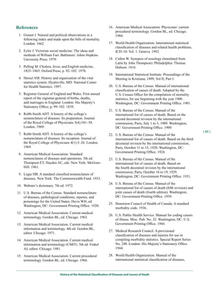 References                                                          16. American Medical Association. Physicians’ current
                                                                        procedural terminology. Gordon BL, ed. Chicago.
 1. Graunt J. Natural and political observations in a                   1984.
    following index and made upon the bills of mortality.
    London. 1662.                                                   17. World Health Organization. International statistical
                                                                        classification of diseases and related health problems,
 2. Eyler J. Victorian social medicine: The ideas and                   ICD–10. Vol. 1. Geneva. 1992.
    methods of William Farr. Baltimore: Johns Hopkins
    University Press. 1979.                                         18. Cullen W. Synopsis of nosology (translated from
                                                                        Latin by John Thompson). Philadelphia: Thomas
 3. Pelling M. Cholera, fever, and English medicine,                    Dobson. 1816.
    1825–1865. Oxford Press; p. 92–102. 1978.
                                                                    19. International Statistical Institute. Proceedings of the
 4. Hetzel AM. History and organization of the vital                    Meeting in Kristiana, 1899, Vol II, Part I.
    statistics system. Hyattsville, MD: National Center
    for Health Statistics. 1997.                                    20. U.S. Bureau of the Census. Manual of international
                                                                        classification of causes of death. Adopted by the
 5. Registrar General of England and Wales. First annual                U.S. Census Office for the compilation of mortality
    report of the registrar-general of births, deaths,                  statistics, for use beginning with the year 1900.
    and marriages in England. London: His Majesty’s                     Washington, DC: Government Printing Office. 1901.
    Stationery Office; p. 99–102. 1839.
                                                                    21. U.S. Bureau of the Census. Manual of the
 6. Robb-Smith AHT. A history of the college’s                          international list of causes of death. Based on the
    nomenclature of diseases: Its preparation. Journal                  second decennial revision by the international
    of the Royal College of Physicians 3(4):341–58.                     commission, Paris, July 1 to 3, 1909. Washington,
    London. 1969.                                                       DC: Government Printing Office. 1909.
                                                                                                                                     | 61 |
 7. Robb-Smith AHT. A history of the college’s                      22. U.S. Bureau of the Census. Manual of the
    nomenclature of diseases: Its reception. Journal of                 international list of causes of death. Based on the third
    the Royal College of Physicians 4(1):5–26. London.                  decennial revision by the international commission,
    1969.                                                               Paris, October 11 to 15, 1920. Washington, DC:
                                                                        Government Printing Office. 1924.
 8. American Medical Association. Standard
    nomenclature of diseases and operations. 5th ed.                23. U.S. Bureau of the Census. Manual of the
    Thompson ET, Hayden AC, eds. New York: McGraw-                      international list of causes of death. Based on
    Hill. 1961.                                                         the fourth decennial revision by the international
                                                                        commission, Paris, October 16 to 19, 1929.
 9. Logie HB. A standard classified nomenclature of
                                                                        Washington, DC: Government Printing Office. 1931.
    diseases. New York: The Commonwealth Fund. 1933.
                                                                    24. U.S. Bureau of the Census. Manual of the
10. Webster’s dictionary. 7th ed. 1972.
                                                                        international list of causes of death (fifth revision) and
11. U.S. Bureau of the Census. Standard nomenclature                    joint causes of death (fourth edition). Washington,
    of diseases, pathological conditions, injuries, and                 DC: Government Printing Office. 1939.
    poisonings for the United States. Davis WH, ed.
                                                                    25. Dominion Council of Health of Canada. A standard
    Washington, DC: Government Printing Office. 1920.
                                                                        morbidity code. 1936.
12. American Medical Association. Current medical
                                                                    26. U.S. Public Health Service. Manual for coding causes
    terminology. Gordon BL, ed. Chicago. 1963.
                                                                        of illness. Misc. Pub. No. 32. Washington, DC: U.S.
13. American Medical Association. Current medical                       Government Printing Office. 1944.
    information and terminology. 4th ed. Gordon BL,
                                                                    27. Medical Research Council. A provisional
    editor. Chicago. 1971.
                                                                        classification of diseases and injuries for use in
14. American Medical Association. Current medical                       compiling morbidity statistics. Special Report Series
    information and terminology (CMIT). 5th ed. Finkel                  No. 248. London: His Majesty’s Stationery Office.
    AJ, editor. Chicago. 1981.                                          1944.

15. American Medical Association. Current procedural                28. World Health Organization. Manual of the
    terminology. Gordon BL, ed. Chicago. 1966.                          international statistical classification of diseases,



                             History of the Statistical Classification of Diseases and Causes of Death
 