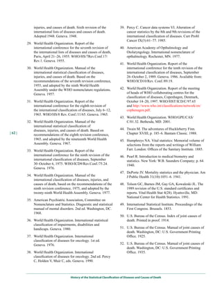 injuries, and causes of death. Sixth revision of the              39. Percy C. Cancer data systems VI. Alteration of
             international lists of diseases and causes of death.                  cancer statistics by the 8th and 9th revisions of the
             Adopted 1948. Geneva. 1948.                                           international classification of diseases. Curr Probl
                                                                                   Cancer IX(3):61–77. 1985.
         29. World Health Organization. Report of the
             international conference for the seventh revision of              40. American Academy of Opthalmology and
             the international lists of diseases and causes of death,              Otolaryngology. International nomenclature of
             Paris, April 21–26, 1955. WHO/HS/7Rev.Conf.17/                        opthalmology. Rochester, MN. 1977.
             Rev.1. Geneva. 1955.
                                                                               41. World Health Organization. Report of the
         30. World Health Organization. Manual of the                              international conference for the tenth revision of the
             international statistical classification of diseases,                 international classification of diseases, September
             injuries, and causes of death. Based on the                           26–October 2, 1989. Geneva. 1986. Available from:
             recommendations of the seventh revision conference,                   WHO/ICD10/Rev. Conf./89.19.
             1955, and adopted by the ninth World Health
             Assembly under the WHO nomenclature regulations.                  42. World Health Organization. Report of the meeting
             Geneva. 1957.                                                         of heads of WHO collaborating centres for the
                                                                                   classification of diseases, Copenhagen, Denmark,
         31. World Health Organization. Report of the                              October 14–20, 1997. WHO/HST/ICD/C/97.65
             international conference for the eighth revision of                   and http://www.who.int/classifications/network/en/
             the international classification of diseases, July 6–12,              cophenagen.pdf.
             1965. WHO/HS/8 Rev. Conf./11/65. Geneva. 1965.
                                                                               43. World Health Organization. WHO/GPE/CAS/
         32. World Health Organization. Manual of the                              C/01.32. Bethesda, MD. 2001.
             international statistical classification of
             diseases, injuries, and causes of death. Based on                 44. Twain M. The adventures of Huckleberry Finn.
| 62 |                                                                             Chapter XVIII; p. 185–6. Bantam Classic. 1988.
             recommendations of the eighth revision conference,
             1965, and adopted by the nineteenth World Health                  45. Humphreys NA. Vital statistics: Memorial volume of
             Assembly. Geneva. 1967.                                               selections from the reports and writings of William
         33. World Health Organization. Report of the                              Farr. London: Offices of the Sanitary Institute. 1885.
             international conference for the ninth revision of the            46. Pearl R. Introduction to medical biometry and
             international classification of diseases, September                   statistics. New York: W.B. Saunders Company; p. 64.
             30–October 6, 1975. WHO/ICD9/Rev.Conf./75.24.                         1940.
             Geneva. 1976.
                                                                               47. DePorte JV. Mortality statistics and the physician. Am
         34. World Health Organization. Manual of the                              J Public Health 31(10):1051–6. 1941.
             international classification of diseases, injuries, and
             causes of death, based on the recommendations of the              48. Tolson GC, Barnes JM, Gay GA, Kowaleski JL. The
             ninth revision conference, 1975, and adopted by the                   1989 revision of the U.S. standard certificates and
             twenty-ninth World Health Assembly. Geneva. 1977.                     reports. Vital Health Stat 4(28). Hyattsville, MD:
                                                                                   National Center for Health Statistics. 1991.
         35. American Psychiatric Association, Committee on
             Nomenclature and Statistics. Diagnostic and statistical           49. International Statistical Institute. Proceedings of the
             manual of mental disorders. 2nd ed. Washington, DC.                   First Congress. Brussels. 1853.
             1968.
                                                                               50. U.S. Bureau of the Census. Index of joint causes of
         36. World Health Organization. International statistical                  death. Printed in proof. 1914.
             classification of impairments, disabilities and
             handicaps. Geneva. 1980.                                          51. U.S. Bureau of the Census. Manual of joint causes of
                                                                                   death. Washington, DC: U.S. Government Printing
         37. World Health Organization. International                              Office. 1925.
             classification of diseases for oncology. 1st ed.
             Geneva. 1976.                                                     52. U.S. Bureau of the Census. Manual of joint causes of
                                                                                   death. Washington, DC: U.S. Government Printing
         38. World Health Organization. International                              Office. 1935.
             classification of diseases for oncology. 2nd ed. Percy
             C, Holden V, Muir C, eds. Geneva. 1990.



                                        History of the Statistical Classification of Diseases and Causes of Death
 