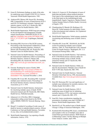 53. Green D. Preliminary findings on study of the rules              64. Lukovic G, Ivancovic D. Development of cause of
    for underlying cause of death. ICD/C/82.16. Caracus,                 death data and deaths without medical attention.
    Venezuela: World Health Organization. 1982.                          Final report of the methodological study and annex
                                                                         to the final report on the methodological study
54. Anderson RN, Minino AM, Hoyert DL, Rosenberg                         [unpublished]. Zagreb, Yugoslavia: Medical School,
    HM. Comparability of cause of death between ICD–9                    Andrija Stampar School of Public Health, University
    and ICD–10: Preliminary estimates. National vital                    of Zagreb. 1978.
    statistics reports; vol 49, no 2. Hyattsville, MD:
    National Center for Health Statistics. 2001.                     65. Chandramohan D, Maurde GH, Rodrigues LD,
                                                                         Hayes RJ. Verbal autopsies for adult deaths: Issues
55. World Health Organization. WHO long-term strategy                    in their development and validation. Int J Epidemiol
    for the development and management of health-                        23(2):213–22. 1994.
    related classifications. WHO/HST/ICD/C/97.39
    and http://whqlibdoc.who.int/hq/1997/WHO_HST_                    66. World Health Organization. Verbal autopsy standards:
    ICD_C_97.39_REV.1.pdf. Copenhagen, Denmark.                          Ascertaining and attributing cause of death. Geneva.
    1997.                                                                2007.

56. Rosenberg HM. Overview of the NCHS systems.                      67. Chamblee RF, Evans MC. TRANSAX, the NCHS
    Proceedings of the International Collaborative Effort                system for producing multiple cause-of-death
    on Automating Mortality Statistics, Volume II.                       statistics, 1968–78. Vital Health Stat 1(20). National
    Minino AM, Rosenberg HM, eds. Hyattsville, MD:                       Center for Health Statistics. Washington, DC: U.S.
    National Center for Health Statistics. 2001.                         Government Printing Office. 1986.

57. National Center for Health Statistics. Proceedings of            68. National Center for Health Statistics. Vital statistics,
    the International Collaborative Effort on Automating                 ICD–9 TRANSAX disease reference tables for
    Mortality Statistics, Volume II. Minino AM,                          classifying multiple causes of death. NCHS
                                                                                                                                     | 63 |
    Rosenberg HM, eds. Hyattsville, MD. 2001. Available                  instruction manual, part 2F. Hyattsville, MD.
    from: http://www.cdc.gov/nchs/data/misc/ice01_acc.                   Published annually.
    pdf.
                                                                     69. National Center for Health Statistics. Public use
58. Eurostat. Roadmap for causes of death, 2008.                         data file documentation: Multiple cause of death for
    Available from: http://circa.europa.eu/Public/irc/                   ICD–9 1993 data. Hyattsville, MD. 1995.
    dsis/health/library?l=/methodologiessandsdatasc/
    causessofsdeath/road_causes_death&vm=                            70. National Center for Health Statistics. National
    detailed&sb=Title. Accessed November 1, 2010.                        Mortality Followback Survey, 1996, documentation.
                                                                         Available from: http://www.cdc.gov/nchs/nvss/nmfs.
59. Chamblee RF, Evans MC, Rosenberg HM. A national                      htm.
    multiple cause statistical system. Proceedings of
    the Social Statistics Section, American Statistical              71. Dorn HF, Moriyama IM. Uses and significance of
    Association; p.13–5. 1979.                                           multiple cause tabulations for mortality statistics. Am
                                                                         J Public Health 54(3):400–6. 1964.
60. National Center for Health Statistics. Instructions
    for classifying multiple causes of death. NCHS                   72. National Center for Health Statistics. ICD–9
    instruction manual; part 2B. Hyattsville, MD: Public                 underlying cause-of-death lists for tabulating
    Health Service. Published annually.                                  mortality statistics (1979), vital statistics instruction
                                                                         manual, part 9. Hyattsville, MD. 1979.
61. Johansson LA, G Pavillon. IRIS: A language-
    independent coding system based on the NCHS                      73. Israel RA. Some considerations regarding the
    system MMDS. WHO-FIC Network Meeting. Tokyo.                         presentation of multiple cause data. ICD/MC/69.7.
    2005.                                                                Geneva: World Health Organization. 1969.

62. Biraud Y. A method of recording of crude causes of               74. Hanzlick R, ed. The medical cause of death manual.
    death by laymen in underdeveloped countries. African                 Chicago: College of American Pathologists. 1994.
    Conference on Vital and Health Statistics. November              75. Kochanek KD, Rosenberg HM. Issues, considerations
    19–24, 1956. CCTA/WHO/STATS CONF.7.                                  and examples in the use of multiple cause data in
63. World Health Organization. Lay reporting of health                   United States government statistics. WHO Heads of
    information. Geneva. 1978.                                           Collaborating Centers’ Ad Hoc Meeting on Multiple
                                                                         Cause Analysis. London. April 1994.


                              History of the Statistical Classification of Diseases and Causes of Death
 