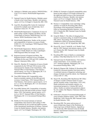 76. Adelstein A. Multiple cause analysis. WHO/ICD/Rev.                 87. Klebba AJ. Estimates of selected comparability ratios
             Conf./75.16. Geneva: World Health Organization.                        based on dual coding of 1976 death certificates by
             1975.                                                                  the eighth and ninth revisions of the international
                                                                                    classification of diseases. Monthly vital statistics
         77. National Center for Health Statistics. Multiple causes                 report; vol 25 no 11 (Suppl). Hyattsville, MD:
             of death in the United States. Monthly vital statistics                National Center for Health Statistics. 1980.
             report; vol 32 no 10 (Suppl 2). Hyattsville, MD. 1984.
                                                                                88. Rooney C. Comparability issues and bridge coding
         78. Israel RA, Rosenberg HM, Curtin LR. Analytical                         methods. In Arialdi M, Rosenberg HM, editors.
             potential for multiple cause-of-death data. Am J                       Proceedings of the International Collaborative
             Epidemiol 124(2):161–79. 1986.                                         Effort on Automating Mortality Statistics, vol II; p.
         79. World Health Organization. Comparison of cause-of-                     145–8. Hyattsville, MD: National Center for Health
             death coding: Canada, England, and Wales, and the                      Statistics. 2001.
             United States of America. WHO/HS/Nat.Com./114.                     89. Greig M, Walker S. The effect of changing from
             Geneva: WHO Classification Center. 1958.                               manual to automated coding. In Arialdi M, Rosenberg
         80. World Health Organization. Studies on the accuracy                     HM, editors. Proceedings of the International
             and comparability of statistics on causes of death.                    Collaborative Effort on Automating Mortality
             EURO 215.1/16. Copenhagen: WHO Regional Office                         Statistics, vol II; p. 287–92. Hyattsville, MD. 2001.
             for Europe. 1966.                                                  90. Hoyert DL, Arias E, Smith BL, et al. Deaths: Final
         81. World Health Organization. Medical certification                       data for 1999. National vital statistics reports; vol 49
             of causes of death: Report of a study. Copenhagen:                     no 8. Hyattsville, MD: National Center for Health
             WHO Regional Office for Europe. 1973.                                  Statistics. 2001.

         82. Registrar-General of England and Wales. The                        91. Rosenberg HM. Cause of death as a contemporary
| 64 |
             Registrar-General’s statistical review of England                      problem. J Hist Med Allied Sci 54:133–53. 1999.
             and Wales for the years 1938 and 1939. London: His                 92. National Center for Health Statistics. Vital statistics
             Majesty’s Stationery Office. 1947.                                     of the United States, vol. II, mortality, part A,
         83. Dunn HL, Shackley W. Comparison of cause-of-death                      1977. Technical appendix. Washington, DC: U.S.
             assignments by the 1929 and 1938 revisions of the                      Government Printing Office. 1981.
             international list: Deaths in the United States, 1940.             93. Modan B, Wagener DK, Feldman JJ, Rosenberg HM,
             National Office of Vital Statistics. Vital statistics–                 Feinleib M. Increased mortality from brain tumors:
             special reports; vol 19 no 14. Washington, DC: U.S.                    A combined outcome of diagnostic technology and
             Government Printing Office. 1944.                                      change of attitude toward the elderly. Am J Epidemiol
         84. Faust MM, Dolman AB. Comparability ratios                              135(2):1349–57. 1992.
             based on mortality statistics for the fifth and sixth              94. Hoyert DL, Rosenberg HM, MacDorman MF. Effect
             revisions: United States, 1950. National Office of                     of changes in death certificate format on cause-
             Vital Statistics. Vital statistics–special reports; vol 51             specific mortality trends, United States, 1979–1992.
             no 3; p. 135–62. Washington, DC: U.S. Government                       Death certification and mortality statistics: An
             Printing Office. 1964.                                                 international perspective. Coleman MP, Aylin P,
         85. Faust MM, Dolman AB. Comparability of mortality                        editors. Studies on medical and population subjects
             statistics for the sixth and seventh revisions: United                 No. 64. London: Her Majesty’s Stationery Office; p.
             States, 1958. Vital statistics–special reports; vol 51                 47–58. 2000.
             no 4; p. 248–97. National Office of Vital Statistics.              95. Gittlesohn A, Royston P. Annotated bibliography of
             Washington, DC: U.S. Government Printing Office.                       cause-of-death validation studies: 1958–1980. Vital
             1965.                                                                  Health Stat 2(89). Hyattsville, MD: National Center
         86. Klebba AJ. Provisional estimates of selected                           for Health Statistics. 1982.
             comparability ratios based on dual coding of 1966                  96. Rosenberg HM. The nature and accuracy of
             death certificates by the seventh and eighth revisions                 cause-of-death data. Report of the Workshop on
             of the international classification of diseases. National              Improving Cause-of-Death Statistics. Appendix p.
             Center for Health Statistics. Monthly vital statistics                 1–5. Hyattsville, MD: National Center for Health
             report; vol 17 no 8 (Suppl). Washington, DC. 1968.                     Statistics and National Committee on Vital and Health
                                                                                    Statistics. 1989.

                                         History of the Statistical Classification of Diseases and Causes of Death
 