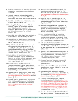 97. Berkson J. Limitations of the application of four-fold            108. National Center for Health Statistics. Death edit
    table analysis to hospital data. Biometrics Bulletin                   specifications for the 2003 revision of the U.S.
    2:47. 1946.                                                            Standard Certificate of Death. 2005. Available from:
                                                                           http://www.cdc.gov/nchs/data/dvs/FinalDeathSpecs2-
98. Mainland D. The risk of fallacious conclusions                         22-05.pdf.
    from autopsy data on the incidence of disease with
    application to heart disease. Am Heart J 45:644. 1953.            109. Smith AF, Weed JA, Mingay DJ, Jobe JB. The
                                                                           effect of condition sequencing order on cause-of-
99. Cornfield J. Principles of research. American Journal                  death statistics. WHO/99.26. Geneva: World Health
    of Mental Deficiency 64:240. 1959.                                     Organization. 1999.
100. Rosenberg HM. The impact of cause-of-death                       110. American Hospital Association. Efficiency of the
     querying. Report of the workshop on improving                         coding system of the international classification of
     cause-of-death statistics. Appendix p. 1–14.                          diseases and standard nomenclature of diseases.
     Hyattsville, MD: National Center for Health Statistics                Journal of the American Association of Medical
     and National Committee on Vital and Health                            Records Librarians 30(3). 1959.
     Statistics. 1989.
                                                                      111. U.S. Public Health Service. The international
101. Hoyert DL, Lima A. Querying of death certificates in                  classification of diseases, adapted for indexing
     the United States. Public Health Rep 120. 2005.                       hospital records by diseases and operations. Public
102. National Center for Health Statistics. Cause-of-death                 health service publication; no 719 (rev). Washington,
     querying manual. Vital statistics instruction manual,                 DC: U.S. Government Printing Office. 1962.
     part 20. Hyattsville, MD. 2007.                                  112. U.S. Public Health Service. Eighth revision
103. Rip-Botha CM, Wood M. The effect of query action                      international classification of diseases adapted for use
     on coded mortality data: An Australian study. In                      in the United States. Public health service publication;
                                                                                                                                      | 65 |
     Arialdi M, Rosenberg HM, eds. Proceedings of the                      no 1693. Washington, DC: U.S. Government Printing
     International Collaborative Effort on Automating                      Office. 1967.
     Mortality Statistics, vol II; p. 88–95. Hyattsville, MD:         113. National Center for Health Statistics and Health Care
     National Center for Health Statistics. 2001.                          Financing Administration. International classification
104. National Center for Health Statistics and U.S.                        of diseases, ninth revision, clinical modification,
     National Committee on Vital and Health Statistics.                    ICD-CM, fourth edition. Washington, DC: U.S.
     Report of the workshop on improving cause-of-death                    Government Printing Office. 1991.
     statistics, Virginia Beach, Virginia, October 15–17,             114. College of American Pathologists. Systematized
     1989. Hyattsville, MD. 1989.                                          nomenclature of medicine (SNOMED). 1st ed.
105. National Center for Health Statistics and U.S.                        Skokie, IL. 1965.
     National Committee on Vital and Health Statistics.               115. College of American Pathologists. Systematized
     Report of the second workshop on improving cause-                     nomenclature of medicine (SNOMED). 2nd ed. Cote
     of-death statistics, Virginia Beach, Virginia, April                  R, ed. Skokie, IL. 1979.
     21–23, 1991. Hyattsville, MD. 1991.
                                                                      116. International Health Terminology Standards
106. National Center for Health Statistics. Writing cause-                 Development Organisation. History of SNOMED CT.
     of-death statements. Available from: http://www.cdc.                  Available from: http://www.ihtsdo.org/snomed-ct/
     gov/nchs/nvss/writing_cod_statements.htm. Accessed                    history0/. Accessed October 1, 2009.
     January 12, 2011.
                                                                      117. College of American Pathologists. SNOMED
107. National Center for Health Statistics. 2003 revisions                 historical perspectives. Available from: http://www.
     of the U.S. Standard Certificates of Live Birth and                   cap.org/apps/cap.portal?_nfpb=true&cntvwrPtlt_act
     Death and the Fetal Death Report. Available from:                     ionOverride=%2Fportlets%2FcontentViewer%2Fsh
     http://www.cdc.gov/nchs/nvss/vital_certificate_                       ow&_windowLabel=cntvwrPtlt&cntvwrPtlt%7Bac
     revisions.htm.                                                        tionForm.contentReference%7D=snomed%2FhistP
                                                                           ersp.html&_state=maximized&_pageLabel=cntvwr.
                                                                           Accessed October 1, 2009.

                                                                      118. Imel M. A closer look: The SNOMED clinical terms
                                                                           to ICD–9–CM mapping. J AHIMA 73(6):66–9. 2002.


                               History of the Statistical Classification of Diseases and Causes of Death
 