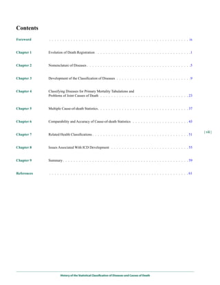 Contents
Foreword     . . . . . . . . . . . . . . . . . . . . . . . . . . . . . . . . . . . . . . . . . . . . . . . . . . . . ix


Chapter 1    Evolution of Death Registration . . . . . . . . . . . . . . . . . . . . . . . . . . . . . . . . . . .1


Chapter 2    Nomenclature of Diseases . . . . . . . . . . . . . . . . . . . . . . . . . . . . . . . . . . . . . . .5


Chapter 3    Development of the Classification of Diseases . . . . . . . . . . . . . . . . . . . . . . . . . . . .9


Chapter 4    Classifying Diseases for Primary Mortality Tabulations and
             Problems of Joint Causes of Death . . . . . . . . . . . . . . . . . . . . . . . . . . . . . . . . . 23


Chapter 5    Multiple Cause-of-death Statistics. . . . . . . . . . . . . . . . . . . . . . . . . . . . . . . . . . 37


Chapter 6    Comparability and Accuracy of Cause-of-death Statistics . . . . . . . . . . . . . . . . . . . . . 43

                                                                                                                          | vii |
Chapter 7    Related Health Classifications . . . . . . . . . . . . . . . . . . . . . . . . . . . . . . . . . . . . 51


Chapter 8    Issues Associated With ICD Development . . . . . . . . . . . . . . . . . . . . . . . . . . . . . 55


Chapter 9    Summary . . . . . . . . . . . . . . . . . . . . . . . . . . . . . . . . . . . . . . . . . . . . . . . 59


References   . . . . . . . . . . . . . . . . . . . . . . . . . . . . . . . . . . . . . . . . . . . . . . . . . . . . 61




                     History of the Statistical Classification of Diseases and Causes of Death
 