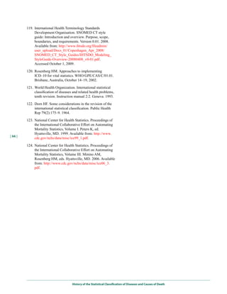 119. International Health Terminology Standards
              Development Organisation. SNOMED CT style
              guide: Introduction and overview. Purpose, scope,
              boundaries, and requirements. Version 0.01. 2008.
              Available from: http://www.ihtsdo.org/fileadmin/
              user_upload/Docs_01/Copenhagen_Apr_2008/
              SNOMED_CT_Style_Guides/IHTSDO_Modeling_
              StyleGuide-Overview-20080408_v0-01.pdf.
              Accessed October 1, 2009.

         120. Rosenberg HM. Approaches to implementing
              ICD–10 for vital statistics. WHO/GPE/CAS/C/01.01.
              Brisbane, Australia, October 14–19, 2002.

         121. World Health Organization. International statistical
              classification of diseases and related health problems,
              tenth revision. Instruction manual 2:2. Geneva. 1993.
         122. Dorn HF. Some considerations in the revision of the
              international statistical classification. Public Health
              Rep 79(2):175–9. 1964.

         123. National Center for Health Statistics. Proceedings of
              the International Collaborative Effort on Automating
              Mortality Statistics, Volume I. Peters K, ed.
              Hyattsville, MD. 1999. Available from: http://www.
| 66 |
              cdc.gov/nchs/data/misc/ice99_1.pdf.

         124. National Center for Health Statistics. Proceedings of
              the International Collaborative Effort on Automating
              Mortality Statistics, Volume III. Minino AM,
              Rosenberg HM, eds. Hyattsville, MD. 2006. Available
              from: http://www.cdc.gov/nchs/data/misc/ice06_3.
              pdf.




                                         History of the Statistical Classification of Diseases and Causes of Death
 