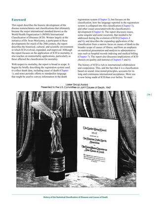 Foreword                                                               registration system (Chapter 2), but focuses on the
                                                                       classification, how the language reported in the registration
This report describes the historic development of the                  system is collapsed into this classification (Chapter 3),
disease nomenclatures and classifications that ultimately              and other issues associated with the classification’s
became the major international standard known as the                   development (Chapter 4). The report discusses issues,
World Health Organization’s (WHO) International                        some singular and some recurrent, that needed to be
Classification of Diseases (ICD). Written largely at the               addressed during the evolution of ICD (Chapters 4
initiative of Dr. Iwao Moriyama, a participant in these                and 8), and describes the expanding application of the
developments for much of the 20th century, the report                  classification from a narrow focus on causes of death to the
describes the historical, cultural, and scientific environment         broader scope of causes of illness, and from an emphasis
in which ICD evolved, expanded, and improved. Although                 on statistical presentation and analysis to administrative
the report focuses on the application of ICD to mortality, it          uses such as hospital records indexing and medical billing
also touches on nonmortality applications, particularly as             (Chapter 7). The report also discusses implications of ICD
these affected the classification for mortality.                       choices on quality and statistics (Chapters 5 and 6).
With respect to mortality, the report is broad in scope. It            The history of ICD is rich in international collaboration
begins by briefly describing the registration system used              and cooperation. This, and the fact that it is a classification
to collect death data, including cause of death (Chapter               based on sound, time-tested principles, accounts for its
1), and notes periodic efforts to standardize language                 long and continuous international acceptance. More use
that might be used to convey information in the death                  is now being made of ICD than ever before. To meet




                                                                                                                                         | ix |




                                History of the Statistical Classification of Diseases and Causes of Death
 