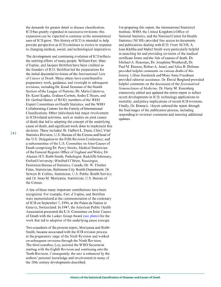 the demands for greater detail in disease classification,            For preparing this report, the International Statistical
      ICD has greatly expanded in successive revisions; this               Institute, WHO, the United Kingdom’s Office of
      expansion can be expected to continue as the nonstatistical          National Statistics, and the National Center for Health
      uses of ICD grow. This history of ICD is intended to help            Statistics (NCHS) provided free access to documents
      provide perspective as ICD continues to evolve in response           and publications dealing with ICD. From NCHS, A.
      to changing medical, social, and technological imperatives.          Joan Klebba and Mabel Smith were particularly helpful
                                                                           in searching for and providing revisions of the medical
      The development and continuing evolution of ICD reflects             certificate forms and the lists of causes of death. Dr.
      the untiring efforts of many people. William Farr, Marc              Michael A. Heasman, Dr. Josephine Weatherall, Dr.
      d’Espine, and Jacques Bertillon have been credited as                Paul M. Densen, Robert A. Israel, and Alice B. Dolman
      the founders of ICD. Bertillon led the preparations for              provided helpful comments on various drafts of this
      the initial decennial revisions of the International Lists           history. Lillian Guralnick and Mary Anne Freedman
      of Causes of Death. Many others have contributed to                  provided editorial assistance. Dr. David Berglund provided
      preparatory work, guidance, and oversight in subsequent              helpful comments on the discussion of the Systematized
      revisions, including Dr. Knud Stouman of the Health                  Nomenclature of Medicine. Dr. Harry M. Rosenberg
      Section of the League of Nations; Dr. Marie Cakrtova,                extensively edited and updated the entire report to reflect
      Dr. Karel Kupka, Graham Corbett, Andre L’Hours, and                  recent developments in ICD, technology applications to
      Dr. Gerlind Bamer of WHO; members of the WHO                         mortality, and policy implications of recent ICD revisions.
      Expert Committees on Health Statistics; and the WHO                  Finally, Dr. Donna L. Hoyert ushered the report through
      Collaborating Centers for the Family of International                the final stages of the publication process, including
      Classifications. Other individuals had major involvement             responding to reviewer comments and inserting additional
      in ICD-related activities, such as studies on joint causes           updates.
      of death that led to adopting the concept of the underlying
      cause of death, and significant work done to implement this
      decision. These included Dr. Halbert L. Dunn, Chief, Vital
|x|
      Statistics Division, U.S. Bureau of the Census and head of
      the U.S. Delegation to the Fifth Revision Conference; and
      a subcommittee of the U.S. Committee on Joint Causes of
      Death comprising Dr. Percy Stocks, Medical Statistician
      of the General Register Office of England and Wales; Dr.
      Alastair H.T. Robb-Smith, Pathologist, Radcliffe Infirmary,
      Oxford University; Winifred O’Brien, Nosologist,
      Dominion Bureau of Statistics, Canada; Dr. W. Thurber
      Fales, Statistician, Baltimore City Health Department; Dr.
      Selwyn D. Collins, Statistician, U.S. Public Health Service;
      and Dr. Iwao M. Moriyama, Statistician, U.S. Bureau of
      the Census.

      A few of these many important contributions have been
      recognized. For example, Farr, d’Espine, and Bertillon
      were memorialized at the commemoration of the centenary
      of ICD on September 7, 1994, at the Palais de Nation in
      Geneva, Switzerland. In 1947, the American Public Health
      Association presented the U.S. Committee on Joint Causes
      of Death with the Lasker Group Award (see photo) for the
      work that led to adoption of the underlying cause concept.

      Two coauthors of the present report, Moriyama and Robb-
      Smith, became associated with the ICD revision process
      at the preparatory stage of the Sixth Revision and worked
      on subsequent revisions through the Ninth Revision.
      The third coauthor, Loy, assisted the WHO Secretariat
      starting with the Eighth Revision and continuing into the
      Tenth Revision. Consequently, the text is enhanced by the
      authors’ personal knowledge and involvement in many of
      the 20th century developments described.



                                    History of the Statistical Classification of Diseases and Causes of Death
 