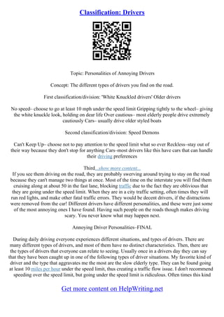 Classification: Drivers
Topic: Personalities of Annoying Drivers
Concept: The different types of drivers you find on the road.
First classification/division: 'White Knuckled drivers' Older drivers
No speed– choose to go at least 10 mph under the speed limit Gripping tightly to the wheel– giving
the white knuckle look, holding on dear life Over cautious– most elderly people drive extremely
cautiously Cars– usually drive older styled boats
Second classification/division: Speed Demons
Can't Keep Up– choose not to pay attention to the speed limit what so ever Reckless–stay out of
their way because they don't stop for anything Cars–most drivers like this have cars that can handle
their driving preferences
Third...show more content...
If you see them driving on the road, they are probably swerving around trying to stay on the road
because they can't manage two things at once. Most of the time on the interstate you will find them
cruising along at about 50 in the fast lane, blocking traffic due to the fact they are oblivious that
they are going under the speed limit. When they are in a city traffic setting, often times they will
run red lights, and make other fatal traffic errors. They would be decent drivers, if the distractions
were removed from the car! Different drivers have different personalities, and these were just some
of the most annoying ones I have found. Having such people on the roads though makes driving
scary. You never know what may happen next.
Annoying Driver Personalities–FINAL
During daily driving everyone experiences different situations, and types of drivers. There are
many different types of drivers, and most of them have no distinct characteristics. Then, there are
the types of drivers that everyone can relate to seeing. Usually once in a drivers day they can say
that they have been caught up in one of the following types of driver situations. My favorite kind of
driver and the type that aggravates me the most are the slow elderly type. They can be found going
at least 10 miles per hour under the speed limit, thus creating a traffic flow issue. I don't recommend
speeding over the speed limit, but going under the speed limit is ridiculous. Often times this kind
Get more content on HelpWriting.net
 