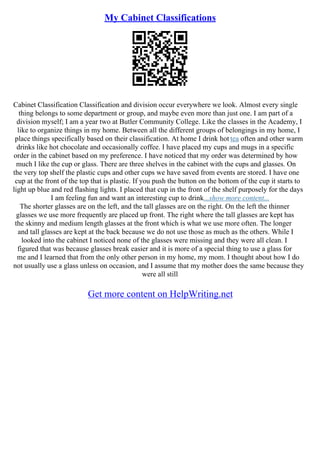 My Cabinet Classifications
Cabinet Classification Classification and division occur everywhere we look. Almost every single
thing belongs to some department or group, and maybe even more than just one. I am part of a
division myself; I am a year two at Butler Community College. Like the classes in the Academy, I
like to organize things in my home. Between all the different groups of belongings in my home, I
place things specifically based on their classification. At home I drink hot tea often and other warm
drinks like hot chocolate and occasionally coffee. I have placed my cups and mugs in a specific
order in the cabinet based on my preference. I have noticed that my order was determined by how
much I like the cup or glass. There are three shelves in the cabinet with the cups and glasses. On
the very top shelf the plastic cups and other cups we have saved from events are stored. I have one
cup at the front of the top that is plastic. If you push the button on the bottom of the cup it starts to
light up blue and red flashing lights. I placed that cup in the front of the shelf purposely for the days
I am feeling fun and want an interesting cup to drink...show more content...
The shorter glasses are on the left, and the tall glasses are on the right. On the left the thinner
glasses we use more frequently are placed up front. The right where the tall glasses are kept has
the skinny and medium length glasses at the front which is what we use more often. The longer
and tall glasses are kept at the back because we do not use those as much as the others. While I
looked into the cabinet I noticed none of the glasses were missing and they were all clean. I
figured that was because glasses break easier and it is more of a special thing to use a glass for
me and I learned that from the only other person in my home, my mom. I thought about how I do
not usually use a glass unless on occasion, and I assume that my mother does the same because they
were all still
Get more content on HelpWriting.net
 