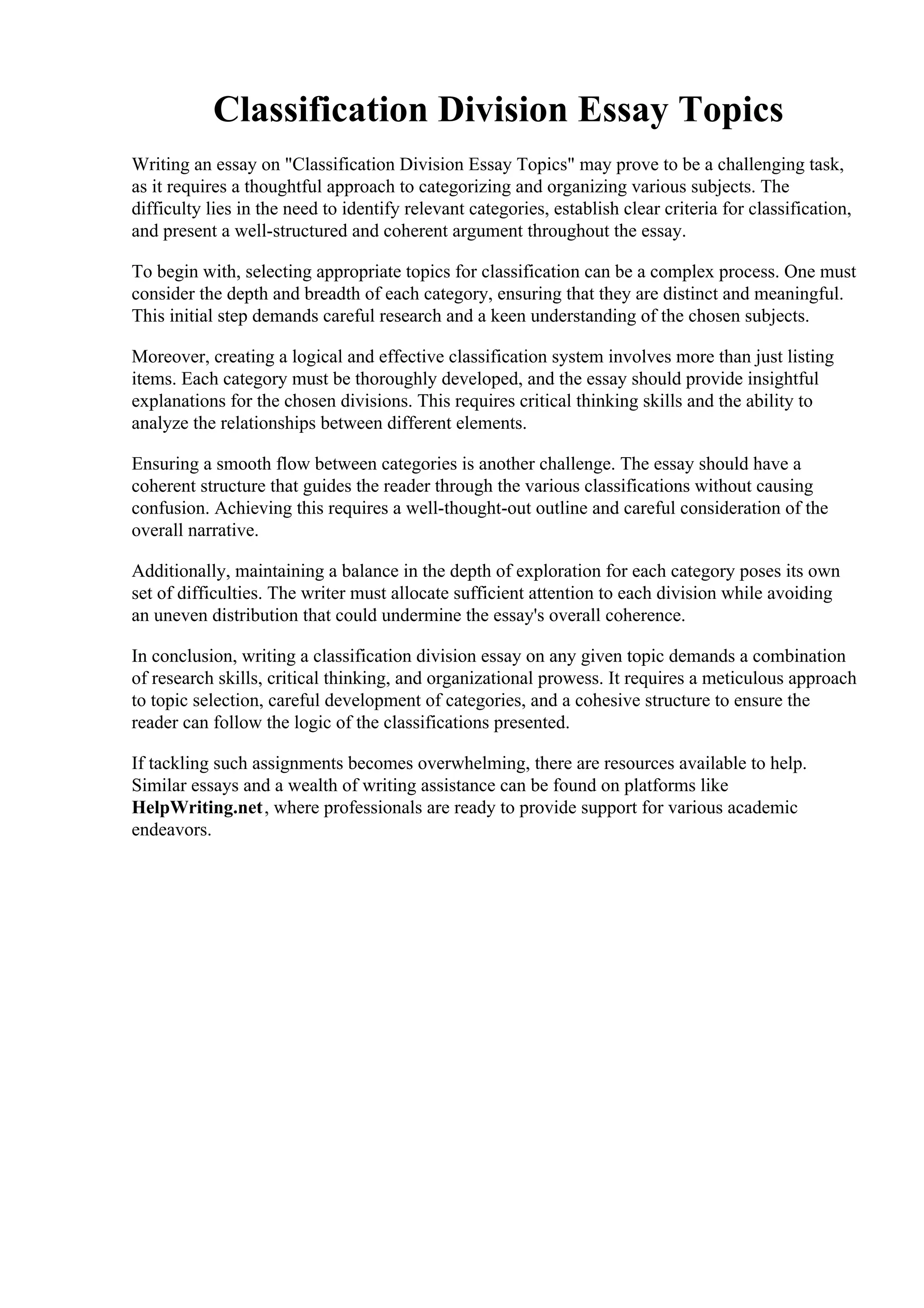Classification Division Essay Topics
Writing an essay on "Classification Division Essay Topics" may prove to be a challenging task,
as it requires a thoughtful approach to categorizing and organizing various subjects. The
difficulty lies in the need to identify relevant categories, establish clear criteria for classification,
and present a well-structured and coherent argument throughout the essay.
To begin with, selecting appropriate topics for classification can be a complex process. One must
consider the depth and breadth of each category, ensuring that they are distinct and meaningful.
This initial step demands careful research and a keen understanding of the chosen subjects.
Moreover, creating a logical and effective classification system involves more than just listing
items. Each category must be thoroughly developed, and the essay should provide insightful
explanations for the chosen divisions. This requires critical thinking skills and the ability to
analyze the relationships between different elements.
Ensuring a smooth flow between categories is another challenge. The essay should have a
coherent structure that guides the reader through the various classifications without causing
confusion. Achieving this requires a well-thought-out outline and careful consideration of the
overall narrative.
Additionally, maintaining a balance in the depth of exploration for each category poses its own
set of difficulties. The writer must allocate sufficient attention to each division while avoiding
an uneven distribution that could undermine the essay's overall coherence.
In conclusion, writing a classification division essay on any given topic demands a combination
of research skills, critical thinking, and organizational prowess. It requires a meticulous approach
to topic selection, careful development of categories, and a cohesive structure to ensure the
reader can follow the logic of the classifications presented.
If tackling such assignments becomes overwhelming, there are resources available to help.
Similar essays and a wealth of writing assistance can be found on platforms like
HelpWriting.net, where professionals are ready to provide support for various academic
endeavors.
Classification Division Essay TopicsClassification Division Essay Topics
 