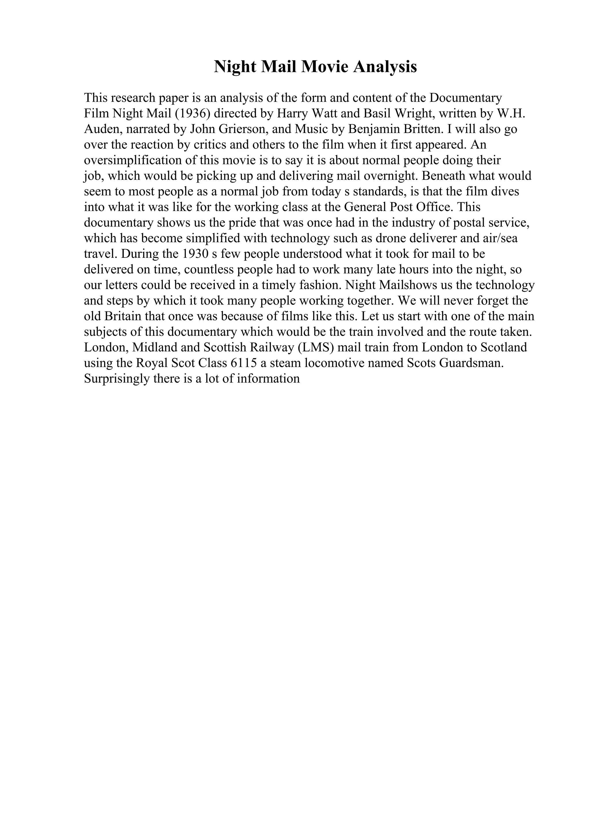 Night Mail Movie Analysis
This research paper is an analysis of the form and content of the Documentary
Film Night Mail (1936) directed by Harry Watt and Basil Wright, written by W.H.
Auden, narrated by John Grierson, and Music by Benjamin Britten. I will also go
over the reaction by critics and others to the film when it first appeared. An
oversimplification of this movie is to say it is about normal people doing their
job, which would be picking up and delivering mail overnight. Beneath what would
seem to most people as a normal job from today s standards, is that the film dives
into what it was like for the working class at the General Post Office. This
documentary shows us the pride that was once had in the industry of postal service,
which has become simplified with technology such as drone deliverer and air/sea
travel. During the 1930 s few people understood what it took for mail to be
delivered on time, countless people had to work many late hours into the night, so
our letters could be received in a timely fashion. Night Mailshows us the technology
and steps by which it took many people working together. We will never forget the
old Britain that once was because of films like this. Let us start with one of the main
subjects of this documentary which would be the train involved and the route taken.
London, Midland and Scottish Railway (LMS) mail train from London to Scotland
using the Royal Scot Class 6115 a steam locomotive named Scots Guardsman.
Surprisingly there is a lot of information
 