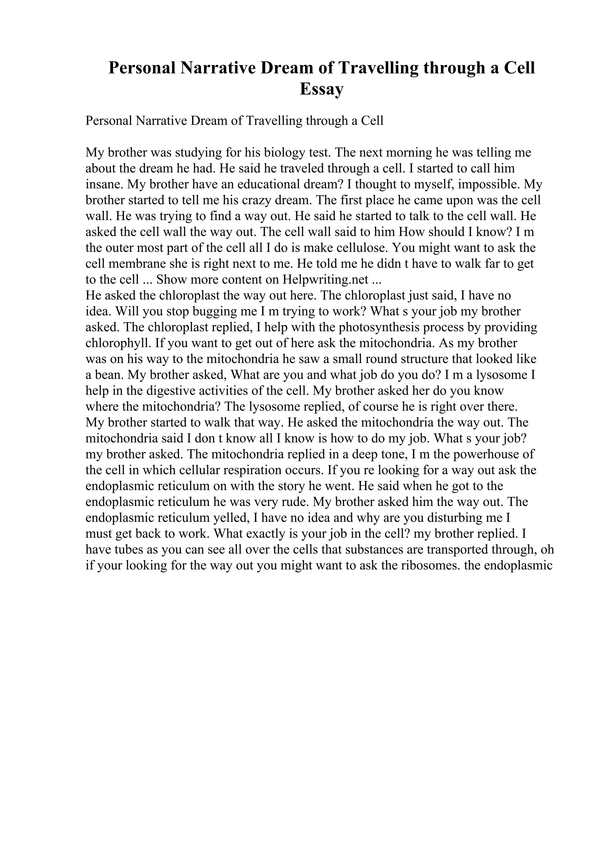 Personal Narrative Dream of Travelling through a Cell
Essay
Personal Narrative Dream of Travelling through a Cell
My brother was studying for his biology test. The next morning he was telling me
about the dream he had. He said he traveled through a cell. I started to call him
insane. My brother have an educational dream? I thought to myself, impossible. My
brother started to tell me his crazy dream. The first place he came upon was the cell
wall. He was trying to find a way out. He said he started to talk to the cell wall. He
asked the cell wall the way out. The cell wall said to him How should I know? I m
the outer most part of the cell all I do is make cellulose. You might want to ask the
cell membrane she is right next to me. He told me he didn t have to walk far to get
to the cell ... Show more content on Helpwriting.net ...
He asked the chloroplast the way out here. The chloroplast just said, I have no
idea. Will you stop bugging me I m trying to work? What s your job my brother
asked. The chloroplast replied, I help with the photosynthesis process by providing
chlorophyll. If you want to get out of here ask the mitochondria. As my brother
was on his way to the mitochondria he saw a small round structure that looked like
a bean. My brother asked, What are you and what job do you do? I m a lysosome I
help in the digestive activities of the cell. My brother asked her do you know
where the mitochondria? The lysosome replied, of course he is right over there.
My brother started to walk that way. He asked the mitochondria the way out. The
mitochondria said I don t know all I know is how to do my job. What s your job?
my brother asked. The mitochondria replied in a deep tone, I m the powerhouse of
the cell in which cellular respiration occurs. If you re looking for a way out ask the
endoplasmic reticulum on with the story he went. He said when he got to the
endoplasmic reticulum he was very rude. My brother asked him the way out. The
endoplasmic reticulum yelled, I have no idea and why are you disturbing me I
must get back to work. What exactly is your job in the cell? my brother replied. I
have tubes as you can see all over the cells that substances are transported through, oh
if your looking for the way out you might want to ask the ribosomes. the endoplasmic
 