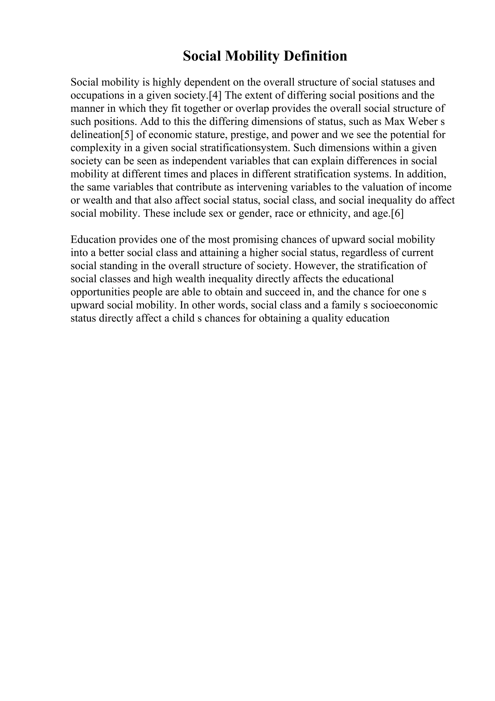 Social Mobility Definition
Social mobility is highly dependent on the overall structure of social statuses and
occupations in a given society.[4] The extent of differing social positions and the
manner in which they fit together or overlap provides the overall social structure of
such positions. Add to this the differing dimensions of status, such as Max Weber s
delineation[5] of economic stature, prestige, and power and we see the potential for
complexity in a given social stratificationsystem. Such dimensions within a given
society can be seen as independent variables that can explain differences in social
mobility at different times and places in different stratification systems. In addition,
the same variables that contribute as intervening variables to the valuation of income
or wealth and that also affect social status, social class, and social inequality do affect
social mobility. These include sex or gender, race or ethnicity, and age.[6]
Education provides one of the most promising chances of upward social mobility
into a better social class and attaining a higher social status, regardless of current
social standing in the overall structure of society. However, the stratification of
social classes and high wealth inequality directly affects the educational
opportunities people are able to obtain and succeed in, and the chance for one s
upward social mobility. In other words, social class and a family s socioeconomic
status directly affect a child s chances for obtaining a quality education
 
