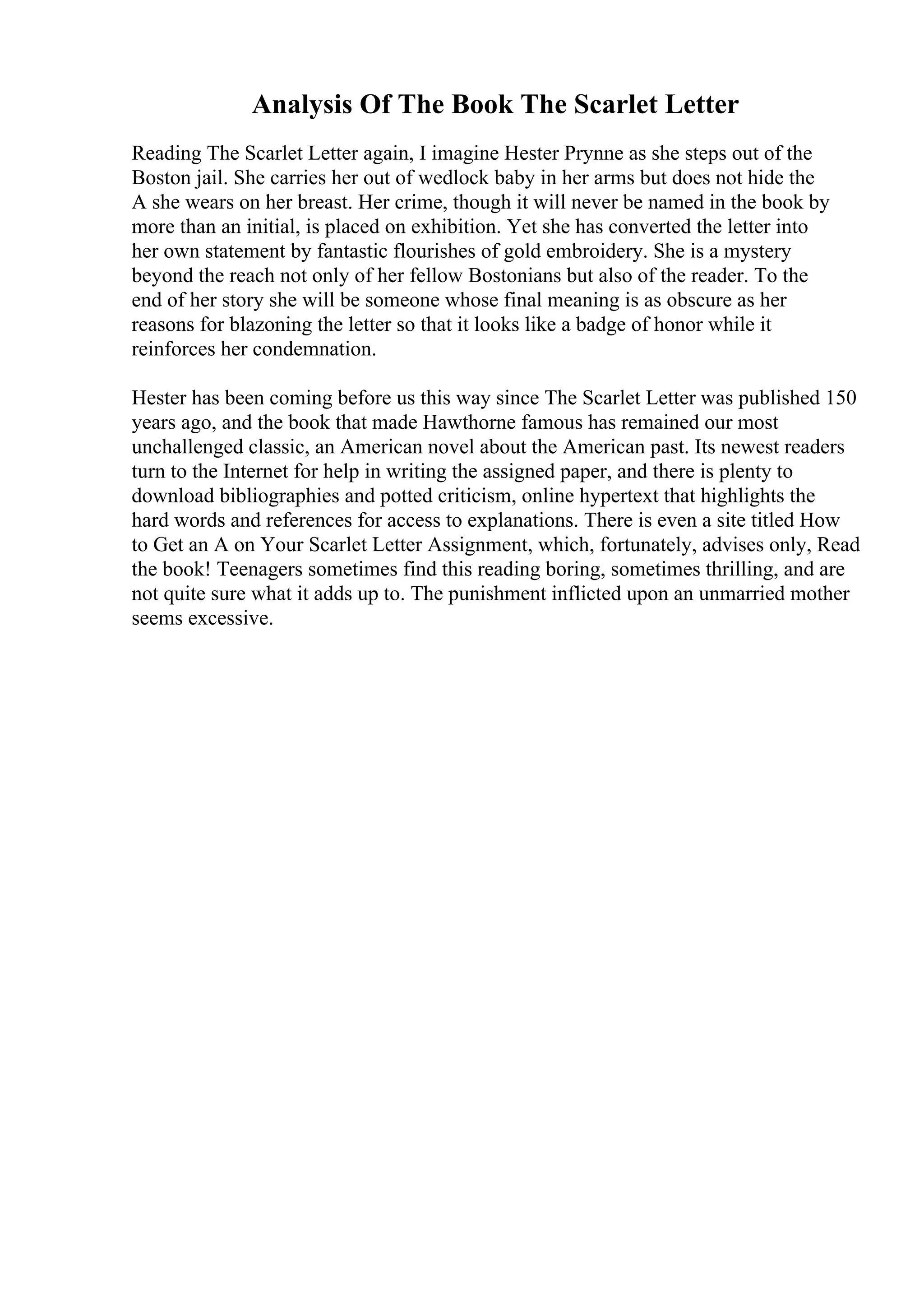 Analysis Of The Book The Scarlet Letter
Reading The Scarlet Letter again, I imagine Hester Prynne as she steps out of the
Boston jail. She carries her out of wedlock baby in her arms but does not hide the
A she wears on her breast. Her crime, though it will never be named in the book by
more than an initial, is placed on exhibition. Yet she has converted the letter into
her own statement by fantastic flourishes of gold embroidery. She is a mystery
beyond the reach not only of her fellow Bostonians but also of the reader. To the
end of her story she will be someone whose final meaning is as obscure as her
reasons for blazoning the letter so that it looks like a badge of honor while it
reinforces her condemnation.
Hester has been coming before us this way since The Scarlet Letter was published 150
years ago, and the book that made Hawthorne famous has remained our most
unchallenged classic, an American novel about the American past. Its newest readers
turn to the Internet for help in writing the assigned paper, and there is plenty to
download bibliographies and potted criticism, online hypertext that highlights the
hard words and references for access to explanations. There is even a site titled How
to Get an A on Your Scarlet Letter Assignment, which, fortunately, advises only, Read
the book! Teenagers sometimes find this reading boring, sometimes thrilling, and are
not quite sure what it adds up to. The punishment inflicted upon an unmarried mother
seems excessive.
 