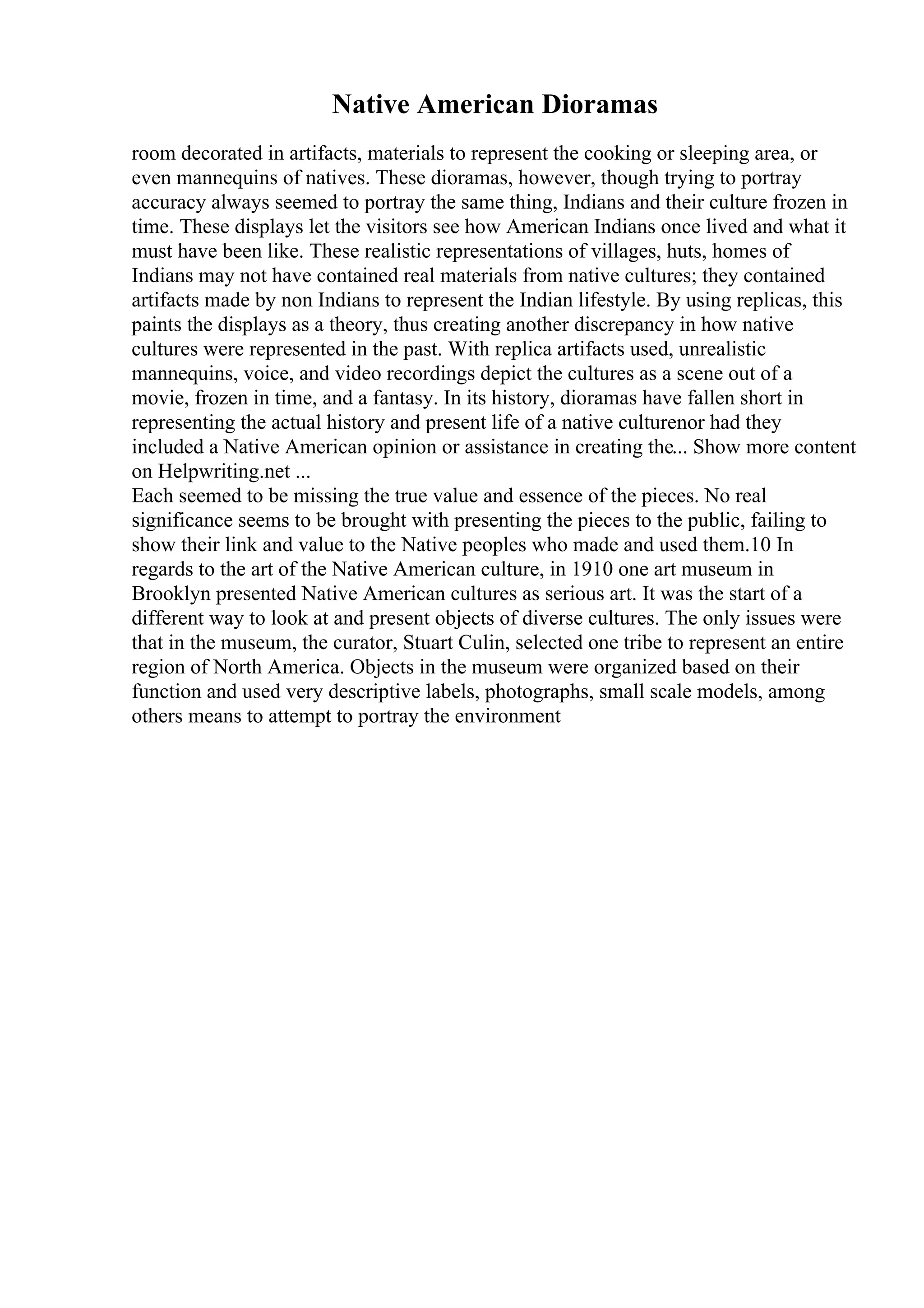 Native American Dioramas
room decorated in artifacts, materials to represent the cooking or sleeping area, or
even mannequins of natives. These dioramas, however, though trying to portray
accuracy always seemed to portray the same thing, Indians and their culture frozen in
time. These displays let the visitors see how American Indians once lived and what it
must have been like. These realistic representations of villages, huts, homes of
Indians may not have contained real materials from native cultures; they contained
artifacts made by non Indians to represent the Indian lifestyle. By using replicas, this
paints the displays as a theory, thus creating another discrepancy in how native
cultures were represented in the past. With replica artifacts used, unrealistic
mannequins, voice, and video recordings depict the cultures as a scene out of a
movie, frozen in time, and a fantasy. In its history, dioramas have fallen short in
representing the actual history and present life of a native culturenor had they
included a Native American opinion or assistance in creating the... Show more content
on Helpwriting.net ...
Each seemed to be missing the true value and essence of the pieces. No real
significance seems to be brought with presenting the pieces to the public, failing to
show their link and value to the Native peoples who made and used them.10 In
regards to the art of the Native American culture, in 1910 one art museum in
Brooklyn presented Native American cultures as serious art. It was the start of a
different way to look at and present objects of diverse cultures. The only issues were
that in the museum, the curator, Stuart Culin, selected one tribe to represent an entire
region of North America. Objects in the museum were organized based on their
function and used very descriptive labels, photographs, small scale models, among
others means to attempt to portray the environment
 